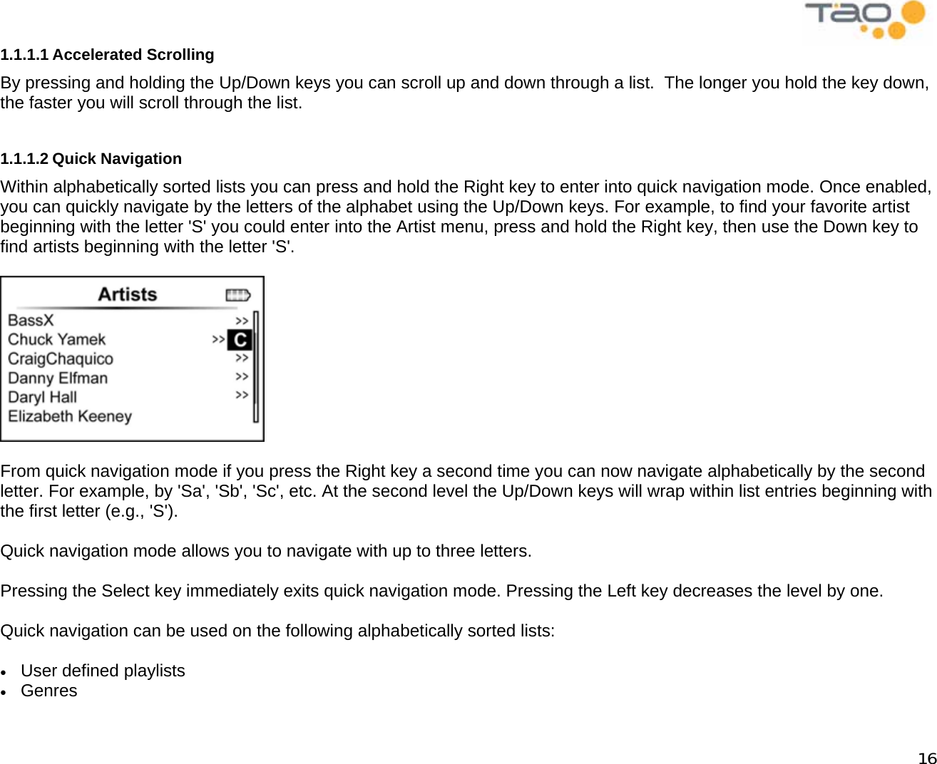            16 1.1.1.1 Accelerated Scrolling By pressing and holding the Up/Down keys you can scroll up and down through a list.  The longer you hold the key down, the faster you will scroll through the list.  1.1.1.2 Quick Navigation Within alphabetically sorted lists you can press and hold the Right key to enter into quick navigation mode. Once enabled, you can quickly navigate by the letters of the alphabet using the Up/Down keys. For example, to find your favorite artist beginning with the letter &apos;S&apos; you could enter into the Artist menu, press and hold the Right key, then use the Down key to find artists beginning with the letter &apos;S&apos;.    From quick navigation mode if you press the Right key a second time you can now navigate alphabetically by the second letter. For example, by &apos;Sa&apos;, &apos;Sb&apos;, &apos;Sc&apos;, etc. At the second level the Up/Down keys will wrap within list entries beginning with the first letter (e.g., &apos;S&apos;).  Quick navigation mode allows you to navigate with up to three letters.  Pressing the Select key immediately exits quick navigation mode. Pressing the Left key decreases the level by one.  Quick navigation can be used on the following alphabetically sorted lists:  •  User defined playlists •  Genres 