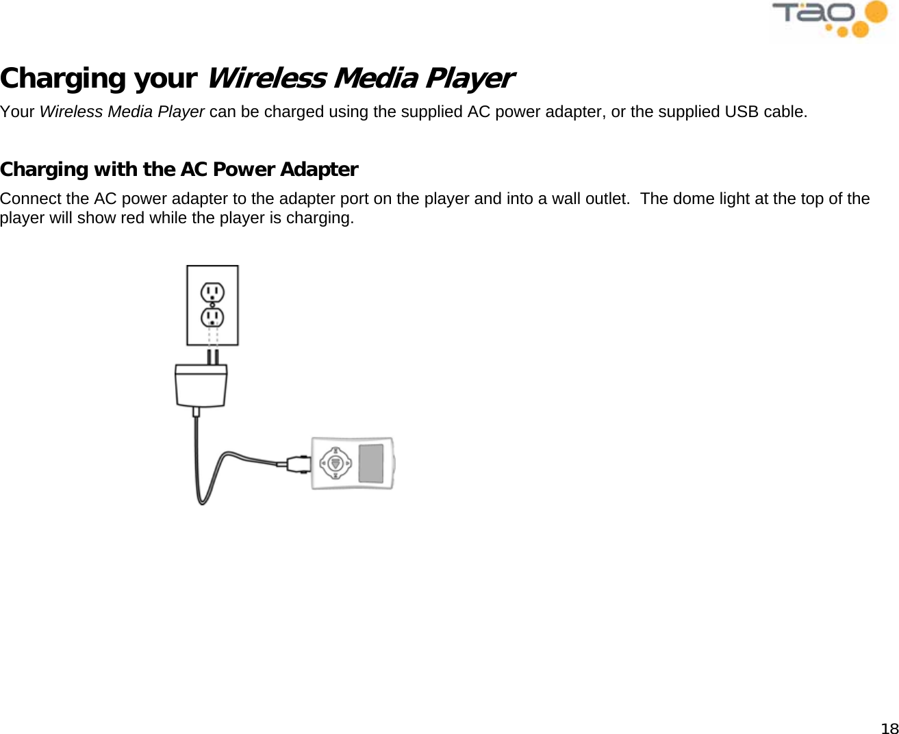            18 Charging your Wireless Media Player Your Wireless Media Player can be charged using the supplied AC power adapter, or the supplied USB cable.  Charging with the AC Power Adapter Connect the AC power adapter to the adapter port on the player and into a wall outlet.  The dome light at the top of the player will show red while the player is charging.                                            