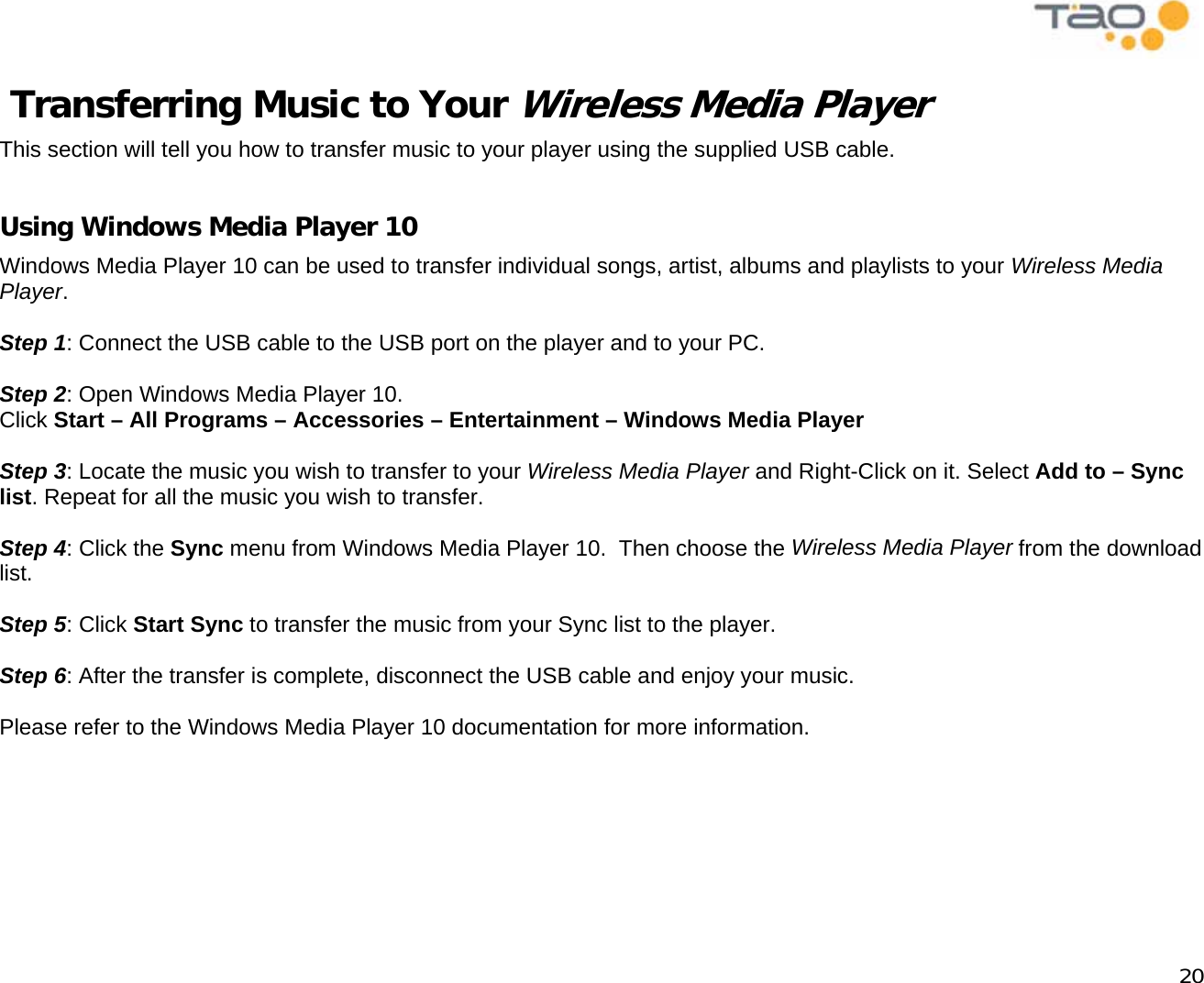            20  Transferring Music to Your Wireless Media Player This section will tell you how to transfer music to your player using the supplied USB cable.  Using Windows Media Player 10 Windows Media Player 10 can be used to transfer individual songs, artist, albums and playlists to your Wireless Media Player.  Step 1: Connect the USB cable to the USB port on the player and to your PC.  Step 2: Open Windows Media Player 10. Click Start – All Programs – Accessories – Entertainment – Windows Media Player  Step 3: Locate the music you wish to transfer to your Wireless Media Player and Right-Click on it. Select Add to – Sync list. Repeat for all the music you wish to transfer.  Step 4: Click the Sync menu from Windows Media Player 10.  Then choose the Wireless Media Player from the download list.  Step 5: Click Start Sync to transfer the music from your Sync list to the player.  Step 6: After the transfer is complete, disconnect the USB cable and enjoy your music.  Please refer to the Windows Media Player 10 documentation for more information.  