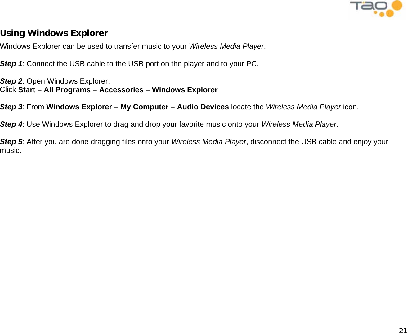            21 Using Windows Explorer Windows Explorer can be used to transfer music to your Wireless Media Player.  Step 1: Connect the USB cable to the USB port on the player and to your PC.  Step 2: Open Windows Explorer. Click Start – All Programs – Accessories – Windows Explorer  Step 3: From Windows Explorer – My Computer – Audio Devices locate the Wireless Media Player icon.  Step 4: Use Windows Explorer to drag and drop your favorite music onto your Wireless Media Player.  Step 5: After you are done dragging files onto your Wireless Media Player, disconnect the USB cable and enjoy your music. 