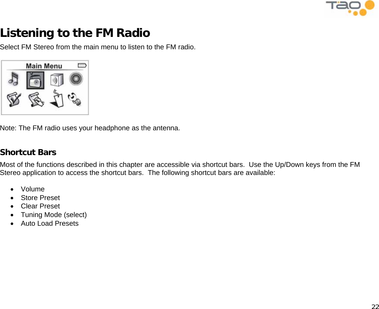            22 Listening to the FM Radio Select FM Stereo from the main menu to listen to the FM radio.    Note: The FM radio uses your headphone as the antenna.  Shortcut Bars Most of the functions described in this chapter are accessible via shortcut bars.  Use the Up/Down keys from the FM Stereo application to access the shortcut bars.  The following shortcut bars are available:  •  Volume •  Store Preset •  Clear Preset •  Tuning Mode (select) •  Auto Load Presets  