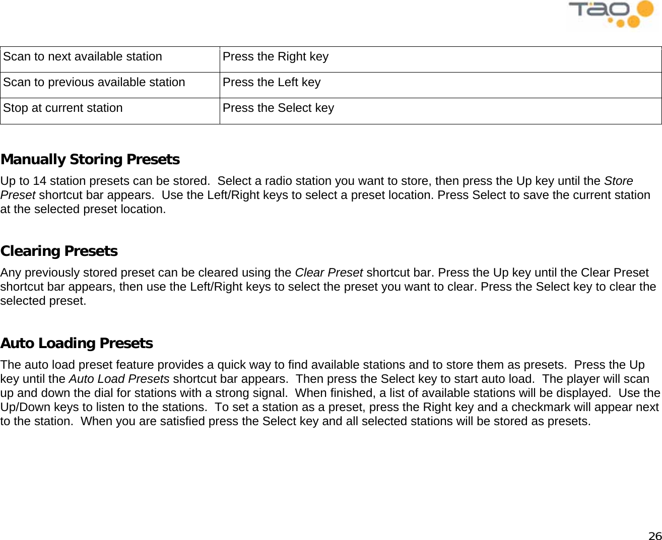            26  Scan to next available station  Press the Right key Scan to previous available station  Press the Left key Stop at current station  Press the Select key  Manually Storing Presets Up to 14 station presets can be stored.  Select a radio station you want to store, then press the Up key until the Store Preset shortcut bar appears.  Use the Left/Right keys to select a preset location. Press Select to save the current station at the selected preset location.  Clearing Presets Any previously stored preset can be cleared using the Clear Preset shortcut bar. Press the Up key until the Clear Preset shortcut bar appears, then use the Left/Right keys to select the preset you want to clear. Press the Select key to clear the selected preset.  Auto Loading Presets The auto load preset feature provides a quick way to find available stations and to store them as presets.  Press the Up key until the Auto Load Presets shortcut bar appears.  Then press the Select key to start auto load.  The player will scan up and down the dial for stations with a strong signal.  When finished, a list of available stations will be displayed.  Use the Up/Down keys to listen to the stations.  To set a station as a preset, press the Right key and a checkmark will appear next to the station.  When you are satisfied press the Select key and all selected stations will be stored as presets.  