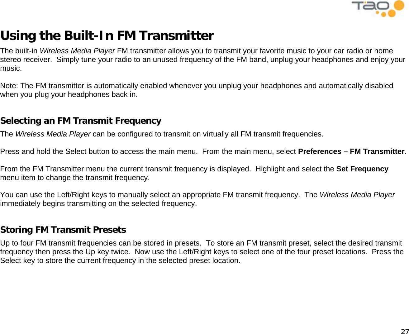            27 Using the Built-In FM Transmitter The built-in Wireless Media Player FM transmitter allows you to transmit your favorite music to your car radio or home stereo receiver.  Simply tune your radio to an unused frequency of the FM band, unplug your headphones and enjoy your music.  Note: The FM transmitter is automatically enabled whenever you unplug your headphones and automatically disabled when you plug your headphones back in.  Selecting an FM Transmit Frequency The Wireless Media Player can be configured to transmit on virtually all FM transmit frequencies.  Press and hold the Select button to access the main menu.  From the main menu, select Preferences – FM Transmitter.  From the FM Transmitter menu the current transmit frequency is displayed.  Highlight and select the Set Frequency menu item to change the transmit frequency.  You can use the Left/Right keys to manually select an appropriate FM transmit frequency.  The Wireless Media Player immediately begins transmitting on the selected frequency.  Storing FM Transmit Presets Up to four FM transmit frequencies can be stored in presets.  To store an FM transmit preset, select the desired transmit frequency then press the Up key twice.  Now use the Left/Right keys to select one of the four preset locations.  Press the Select key to store the current frequency in the selected preset location.  