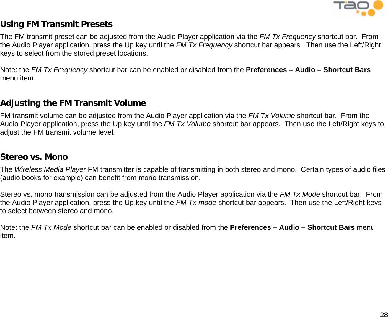            28 Using FM Transmit Presets The FM transmit preset can be adjusted from the Audio Player application via the FM Tx Frequency shortcut bar.  From the Audio Player application, press the Up key until the FM Tx Frequency shortcut bar appears.  Then use the Left/Right keys to select from the stored preset locations.  Note: the FM Tx Frequency shortcut bar can be enabled or disabled from the Preferences – Audio – Shortcut Bars menu item.  Adjusting the FM Transmit Volume FM transmit volume can be adjusted from the Audio Player application via the FM Tx Volume shortcut bar.  From the Audio Player application, press the Up key until the FM Tx Volume shortcut bar appears.  Then use the Left/Right keys to adjust the FM transmit volume level.  Stereo vs. Mono The Wireless Media Player FM transmitter is capable of transmitting in both stereo and mono.  Certain types of audio files (audio books for example) can benefit from mono transmission.  Stereo vs. mono transmission can be adjusted from the Audio Player application via the FM Tx Mode shortcut bar.  From the Audio Player application, press the Up key until the FM Tx mode shortcut bar appears.  Then use the Left/Right keys to select between stereo and mono.  Note: the FM Tx Mode shortcut bar can be enabled or disabled from the Preferences – Audio – Shortcut Bars menu item.  