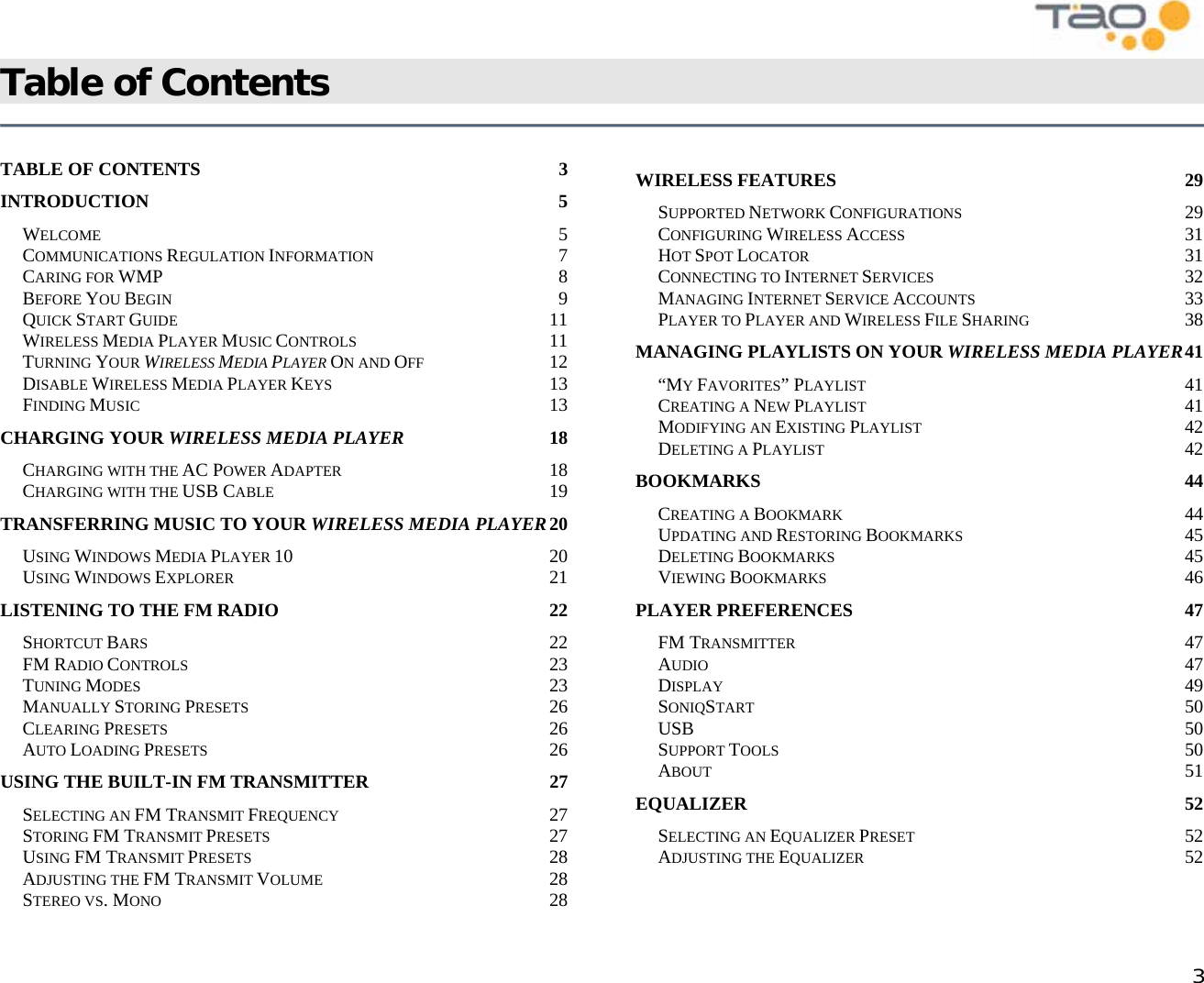            3 Table of Contents    TABLE OF CONTENTS  3 INTRODUCTION 5 WELCOME 5 COMMUNICATIONS REGULATION INFORMATION 7 CARING FOR WMP 8 BEFORE YOU BEGIN 9 QUICK START GUIDE 11 WIRELESS MEDIA PLAYER MUSIC CONTROLS 11 TURNING YOUR WIRELESS MEDIA PLAYER ON AND OFF 12 DISABLE WIRELESS MEDIA PLAYER KEYS 13 FINDING MUSIC 13 CHARGING YOUR WIRELESS MEDIA PLAYER 18 CHARGING WITH THE AC POWER ADAPTER 18 CHARGING WITH THE USB CABLE 19 TRANSFERRING MUSIC TO YOUR WIRELESS MEDIA PLAYER 20 USING WINDOWS MEDIA PLAYER 10 20 USING WINDOWS EXPLORER 21 LISTENING TO THE FM RADIO  22 SHORTCUT BARS 22 FM RADIO CONTROLS 23 TUNING MODES 23 MANUALLY STORING PRESETS 26 CLEARING PRESETS 26 AUTO LOADING PRESETS 26 USING THE BUILT-IN FM TRANSMITTER  27 SELECTING AN FM TRANSMIT FREQUENCY 27 STORING FM TRANSMIT PRESETS 27 USING FM TRANSMIT PRESETS 28 ADJUSTING THE FM TRANSMIT VOLUME 28 STEREO VS. MONO 28 WIRELESS FEATURES  29 SUPPORTED NETWORK CONFIGURATIONS 29 CONFIGURING WIRELESS ACCESS 31 HOT SPOT LOCATOR 31 CONNECTING TO INTERNET SERVICES 32 MANAGING INTERNET SERVICE ACCOUNTS 33 PLAYER TO PLAYER AND WIRELESS FILE SHARING 38 MANAGING PLAYLISTS ON YOUR WIRELESS MEDIA PLAYER 41 “MY FAVORITES” PLAYLIST 41 CREATING A NEW PLAYLIST 41 MODIFYING AN EXISTING PLAYLIST 42 DELETING A PLAYLIST 42 BOOKMARKS 44 CREATING A BOOKMARK 44 UPDATING AND RESTORING BOOKMARKS 45 DELETING BOOKMARKS 45 VIEWING BOOKMARKS 46 PLAYER PREFERENCES  47 FM TRANSMITTER 47 AUDIO 47 DISPLAY 49 SONIQSTART 50 USB 50 SUPPORT TOOLS 50 ABOUT 51 EQUALIZER 52 SELECTING AN EQUALIZER PRESET 52 ADJUSTING THE EQUALIZER 52 