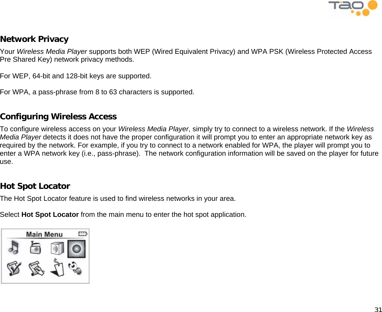            31  Network Privacy Your Wireless Media Player supports both WEP (Wired Equivalent Privacy) and WPA PSK (Wireless Protected Access Pre Shared Key) network privacy methods.  For WEP, 64-bit and 128-bit keys are supported.  For WPA, a pass-phrase from 8 to 63 characters is supported.  Configuring Wireless Access To configure wireless access on your Wireless Media Player, simply try to connect to a wireless network. If the Wireless Media Player detects it does not have the proper configuration it will prompt you to enter an appropriate network key as required by the network. For example, if you try to connect to a network enabled for WPA, the player will prompt you to enter a WPA network key (i.e., pass-phrase).  The network configuration information will be saved on the player for future use.  Hot Spot Locator The Hot Spot Locator feature is used to find wireless networks in your area.  Select Hot Spot Locator from the main menu to enter the hot spot application.   