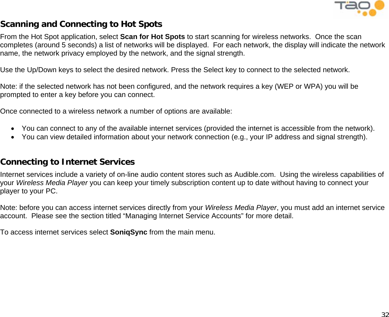            32 Scanning and Connecting to Hot Spots From the Hot Spot application, select Scan for Hot Spots to start scanning for wireless networks.  Once the scan completes (around 5 seconds) a list of networks will be displayed.  For each network, the display will indicate the network name, the network privacy employed by the network, and the signal strength.   Use the Up/Down keys to select the desired network. Press the Select key to connect to the selected network.  Note: if the selected network has not been configured, and the network requires a key (WEP or WPA) you will be prompted to enter a key before you can connect.  Once connected to a wireless network a number of options are available:  •  You can connect to any of the available internet services (provided the internet is accessible from the network). •  You can view detailed information about your network connection (e.g., your IP address and signal strength).  Connecting to Internet Services Internet services include a variety of on-line audio content stores such as Audible.com.  Using the wireless capabilities of your Wireless Media Player you can keep your timely subscription content up to date without having to connect your player to your PC.  Note: before you can access internet services directly from your Wireless Media Player, you must add an internet service account.  Please see the section titled “Managing Internet Service Accounts” for more detail.  To access internet services select SoniqSync from the main menu.  