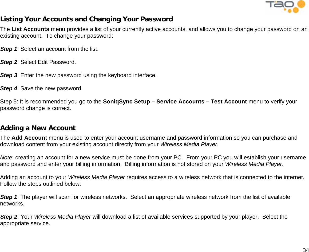            34 Listing Your Accounts and Changing Your Password The List Accounts menu provides a list of your currently active accounts, and allows you to change your password on an existing account.  To change your password:  Step 1: Select an account from the list.  Step 2: Select Edit Password.  Step 3: Enter the new password using the keyboard interface.  Step 4: Save the new password.  Step 5: It is recommended you go to the SoniqSync Setup – Service Accounts – Test Account menu to verify your password change is correct.  Adding a New Account The Add Account menu is used to enter your account username and password information so you can purchase and download content from your existing account directly from your Wireless Media Player.  Note: creating an account for a new service must be done from your PC.  From your PC you will establish your username and password and enter your billing information.  Billing information is not stored on your Wireless Media Player.  Adding an account to your Wireless Media Player requires access to a wireless network that is connected to the internet.  Follow the steps outlined below:  Step 1: The player will scan for wireless networks.  Select an appropriate wireless network from the list of available networks.  Step 2: Your Wireless Media Player will download a list of available services supported by your player.  Select the appropriate service.  