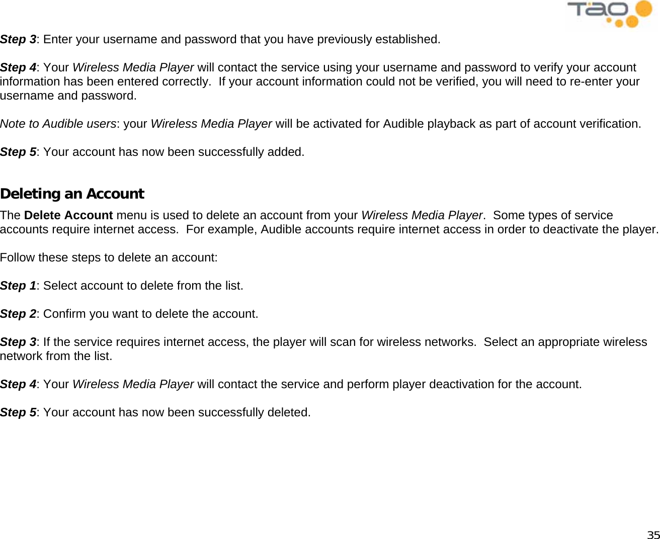            35 Step 3: Enter your username and password that you have previously established.  Step 4: Your Wireless Media Player will contact the service using your username and password to verify your account information has been entered correctly.  If your account information could not be verified, you will need to re-enter your username and password.  Note to Audible users: your Wireless Media Player will be activated for Audible playback as part of account verification.  Step 5: Your account has now been successfully added.  Deleting an Account The Delete Account menu is used to delete an account from your Wireless Media Player.  Some types of service accounts require internet access.  For example, Audible accounts require internet access in order to deactivate the player.  Follow these steps to delete an account:  Step 1: Select account to delete from the list.  Step 2: Confirm you want to delete the account.  Step 3: If the service requires internet access, the player will scan for wireless networks.  Select an appropriate wireless network from the list.  Step 4: Your Wireless Media Player will contact the service and perform player deactivation for the account.  Step 5: Your account has now been successfully deleted.  