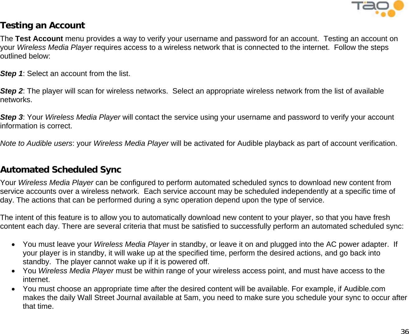            36 Testing an Account The Test Account menu provides a way to verify your username and password for an account.  Testing an account on your Wireless Media Player requires access to a wireless network that is connected to the internet.  Follow the steps outlined below:  Step 1: Select an account from the list.  Step 2: The player will scan for wireless networks.  Select an appropriate wireless network from the list of available networks.  Step 3: Your Wireless Media Player will contact the service using your username and password to verify your account information is correct.  Note to Audible users: your Wireless Media Player will be activated for Audible playback as part of account verification.  Automated Scheduled Sync Your Wireless Media Player can be configured to perform automated scheduled syncs to download new content from service accounts over a wireless network.  Each service account may be scheduled independently at a specific time of day. The actions that can be performed during a sync operation depend upon the type of service.  The intent of this feature is to allow you to automatically download new content to your player, so that you have fresh content each day. There are several criteria that must be satisfied to successfully perform an automated scheduled sync:  •  You must leave your Wireless Media Player in standby, or leave it on and plugged into the AC power adapter.  If your player is in standby, it will wake up at the specified time, perform the desired actions, and go back into standby.  The player cannot wake up if it is powered off. •  You Wireless Media Player must be within range of your wireless access point, and must have access to the internet. •  You must choose an appropriate time after the desired content will be available. For example, if Audible.com makes the daily Wall Street Journal available at 5am, you need to make sure you schedule your sync to occur after that time. 