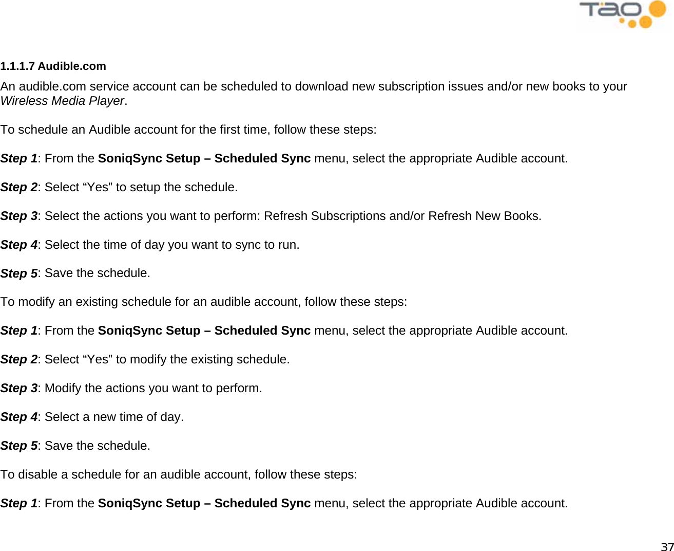            37  1.1.1.7 Audible.com An audible.com service account can be scheduled to download new subscription issues and/or new books to your Wireless Media Player.  To schedule an Audible account for the first time, follow these steps:  Step 1: From the SoniqSync Setup – Scheduled Sync menu, select the appropriate Audible account.  Step 2: Select “Yes” to setup the schedule.  Step 3: Select the actions you want to perform: Refresh Subscriptions and/or Refresh New Books.  Step 4: Select the time of day you want to sync to run.  Step 5: Save the schedule.  To modify an existing schedule for an audible account, follow these steps:  Step 1: From the SoniqSync Setup – Scheduled Sync menu, select the appropriate Audible account.  Step 2: Select “Yes” to modify the existing schedule.  Step 3: Modify the actions you want to perform.  Step 4: Select a new time of day.  Step 5: Save the schedule.  To disable a schedule for an audible account, follow these steps:  Step 1: From the SoniqSync Setup – Scheduled Sync menu, select the appropriate Audible account. 