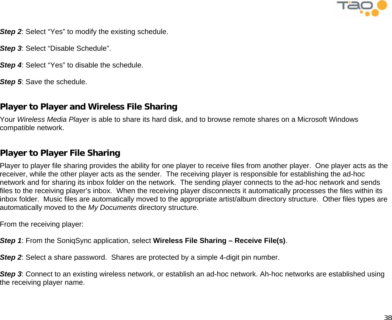            38  Step 2: Select “Yes” to modify the existing schedule.  Step 3: Select “Disable Schedule”.  Step 4: Select “Yes” to disable the schedule.  Step 5: Save the schedule.  Player to Player and Wireless File Sharing Your Wireless Media Player is able to share its hard disk, and to browse remote shares on a Microsoft Windows compatible network.  Player to Player File Sharing Player to player file sharing provides the ability for one player to receive files from another player.  One player acts as the receiver, while the other player acts as the sender.  The receiving player is responsible for establishing the ad-hoc network and for sharing its inbox folder on the network.  The sending player connects to the ad-hoc network and sends files to the receiving player’s inbox.  When the receiving player disconnects it automatically processes the files within its inbox folder.  Music files are automatically moved to the appropriate artist/album directory structure.  Other files types are automatically moved to the My Documents directory structure.  From the receiving player:  Step 1: From the SoniqSync application, select Wireless File Sharing – Receive File(s).   Step 2: Select a share password.  Shares are protected by a simple 4-digit pin number.  Step 3: Connect to an existing wireless network, or establish an ad-hoc network. Ah-hoc networks are established using the receiving player name.  