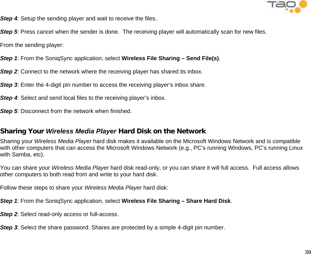            39 Step 4: Setup the sending player and wait to receive the files.  Step 5: Press cancel when the sender is done.  The receiving player will automatically scan for new files.  From the sending player:  Step 1: From the SoniqSync application, select Wireless File Sharing – Send File(s).  Step 2: Connect to the network where the receiving player has shared its inbox.  Step 3: Enter the 4-digit pin number to access the receiving player’s inbox share.  Step 4: Select and send local files to the receiving player’s inbox.  Step 5: Disconnect from the network when finished.  Sharing Your Wireless Media Player Hard Disk on the Network Sharing your Wireless Media Player hard disk makes it available on the Microsoft Windows Network and is compatible with other computers that can access the Microsoft Windows Network (e.g., PC’s running Windows, PC’s running Linux with Samba, etc).  You can share your Wireless Media Player hard disk read-only, or you can share it will full access.  Full access allows other computers to both read from and write to your hard disk.  Follow these steps to share your Wireless Media Player hard disk:  Step 1: From the SoniqSync application, select Wireless File Sharing – Share Hard Disk.  Step 2: Select read-only access or full-access.  Step 3: Select the share password. Shares are protected by a simple 4-digit pin number.  