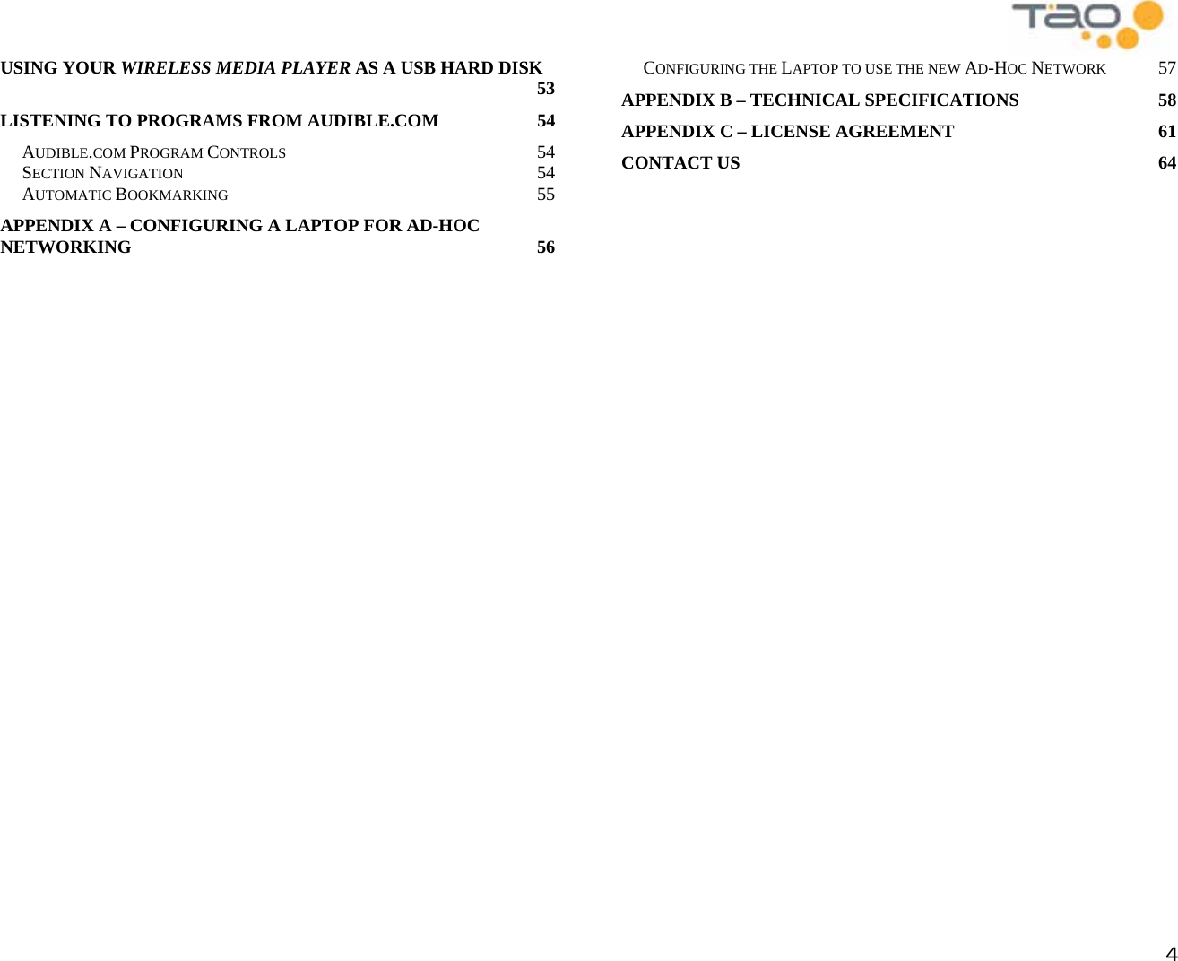            4 USING YOUR WIRELESS MEDIA PLAYER AS A USB HARD DISK 53 LISTENING TO PROGRAMS FROM AUDIBLE.COM  54 AUDIBLE.COM PROGRAM CONTROLS 54 SECTION NAVIGATION 54 AUTOMATIC BOOKMARKING 55 APPENDIX A – CONFIGURING A LAPTOP FOR AD-HOC NETWORKING 56 CONFIGURING THE LAPTOP TO USE THE NEW AD-HOC NETWORK 57 APPENDIX B – TECHNICAL SPECIFICATIONS  58 APPENDIX C – LICENSE AGREEMENT  61 CONTACT US  64  