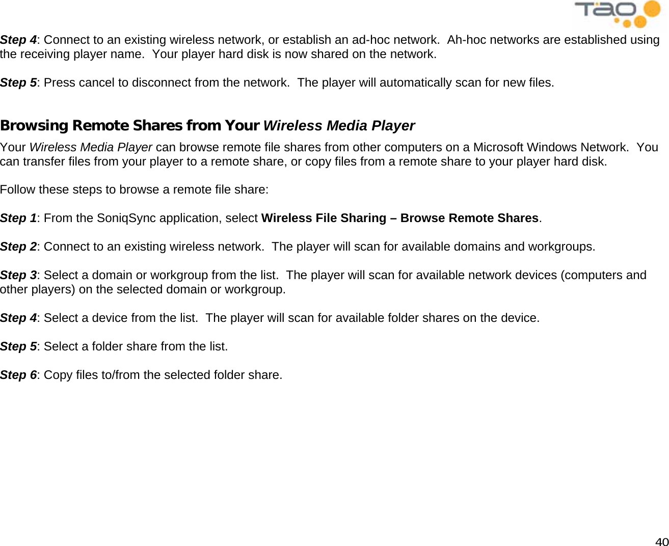            40 Step 4: Connect to an existing wireless network, or establish an ad-hoc network.  Ah-hoc networks are established using the receiving player name.  Your player hard disk is now shared on the network.  Step 5: Press cancel to disconnect from the network.  The player will automatically scan for new files.  Browsing Remote Shares from Your Wireless Media Player Your Wireless Media Player can browse remote file shares from other computers on a Microsoft Windows Network.  You can transfer files from your player to a remote share, or copy files from a remote share to your player hard disk.  Follow these steps to browse a remote file share:  Step 1: From the SoniqSync application, select Wireless File Sharing – Browse Remote Shares.  Step 2: Connect to an existing wireless network.  The player will scan for available domains and workgroups.  Step 3: Select a domain or workgroup from the list.  The player will scan for available network devices (computers and other players) on the selected domain or workgroup.  Step 4: Select a device from the list.  The player will scan for available folder shares on the device.  Step 5: Select a folder share from the list.  Step 6: Copy files to/from the selected folder share.  
