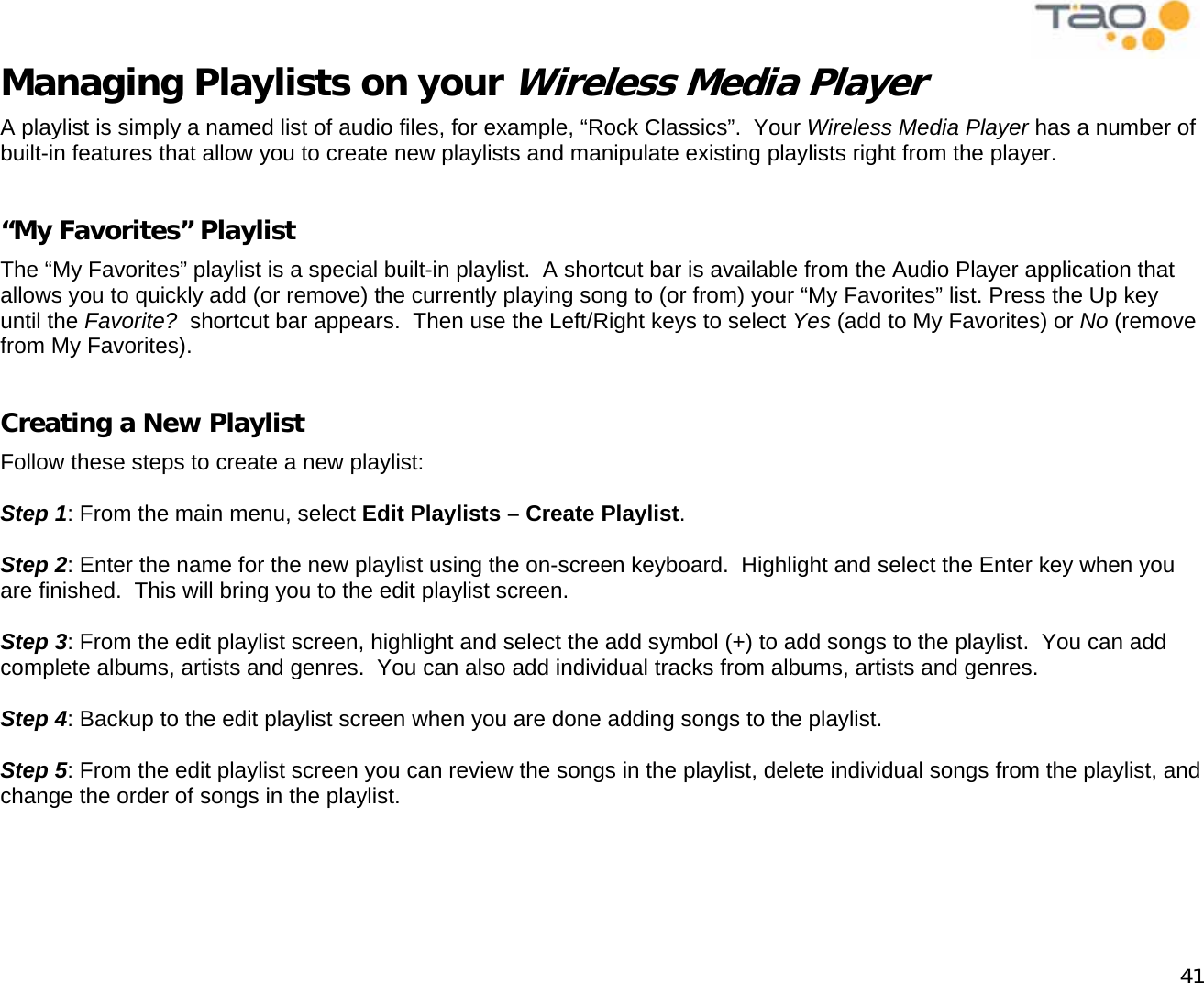            41 Managing Playlists on your Wireless Media Player A playlist is simply a named list of audio files, for example, “Rock Classics”.  Your Wireless Media Player has a number of built-in features that allow you to create new playlists and manipulate existing playlists right from the player.  “My Favorites” Playlist The “My Favorites” playlist is a special built-in playlist.  A shortcut bar is available from the Audio Player application that allows you to quickly add (or remove) the currently playing song to (or from) your “My Favorites” list. Press the Up key until the Favorite?  shortcut bar appears.  Then use the Left/Right keys to select Yes (add to My Favorites) or No (remove from My Favorites).  Creating a New Playlist Follow these steps to create a new playlist:  Step 1: From the main menu, select Edit Playlists – Create Playlist.  Step 2: Enter the name for the new playlist using the on-screen keyboard.  Highlight and select the Enter key when you are finished.  This will bring you to the edit playlist screen.  Step 3: From the edit playlist screen, highlight and select the add symbol (+) to add songs to the playlist.  You can add complete albums, artists and genres.  You can also add individual tracks from albums, artists and genres.  Step 4: Backup to the edit playlist screen when you are done adding songs to the playlist.  Step 5: From the edit playlist screen you can review the songs in the playlist, delete individual songs from the playlist, and change the order of songs in the playlist.    