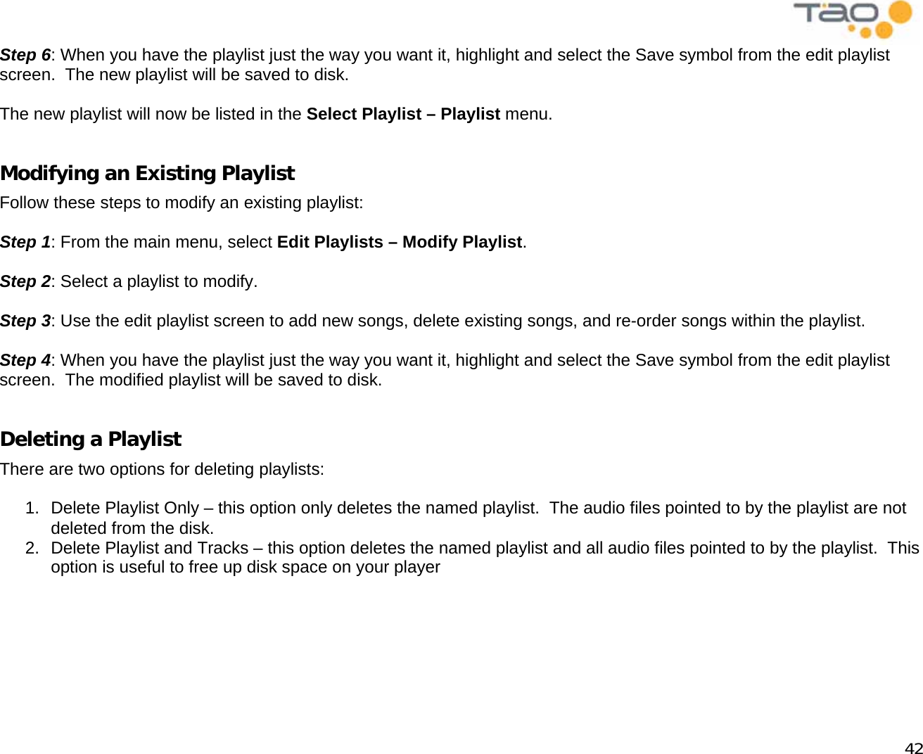            42 Step 6: When you have the playlist just the way you want it, highlight and select the Save symbol from the edit playlist screen.  The new playlist will be saved to disk.  The new playlist will now be listed in the Select Playlist – Playlist menu.  Modifying an Existing Playlist Follow these steps to modify an existing playlist:  Step 1: From the main menu, select Edit Playlists – Modify Playlist.  Step 2: Select a playlist to modify.  Step 3: Use the edit playlist screen to add new songs, delete existing songs, and re-order songs within the playlist.  Step 4: When you have the playlist just the way you want it, highlight and select the Save symbol from the edit playlist screen.  The modified playlist will be saved to disk.  Deleting a Playlist There are two options for deleting playlists:  1.  Delete Playlist Only – this option only deletes the named playlist.  The audio files pointed to by the playlist are not deleted from the disk. 2.  Delete Playlist and Tracks – this option deletes the named playlist and all audio files pointed to by the playlist.  This option is useful to free up disk space on your player  