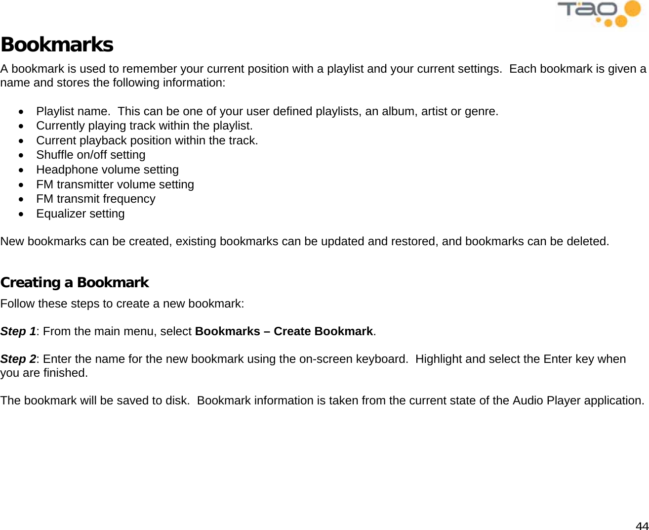            44 Bookmarks A bookmark is used to remember your current position with a playlist and your current settings.  Each bookmark is given a name and stores the following information:  •  Playlist name.  This can be one of your user defined playlists, an album, artist or genre. •  Currently playing track within the playlist. •  Current playback position within the track. •  Shuffle on/off setting •  Headphone volume setting •  FM transmitter volume setting •  FM transmit frequency •  Equalizer setting  New bookmarks can be created, existing bookmarks can be updated and restored, and bookmarks can be deleted.  Creating a Bookmark Follow these steps to create a new bookmark:  Step 1: From the main menu, select Bookmarks – Create Bookmark.  Step 2: Enter the name for the new bookmark using the on-screen keyboard.  Highlight and select the Enter key when you are finished.  The bookmark will be saved to disk.  Bookmark information is taken from the current state of the Audio Player application.  