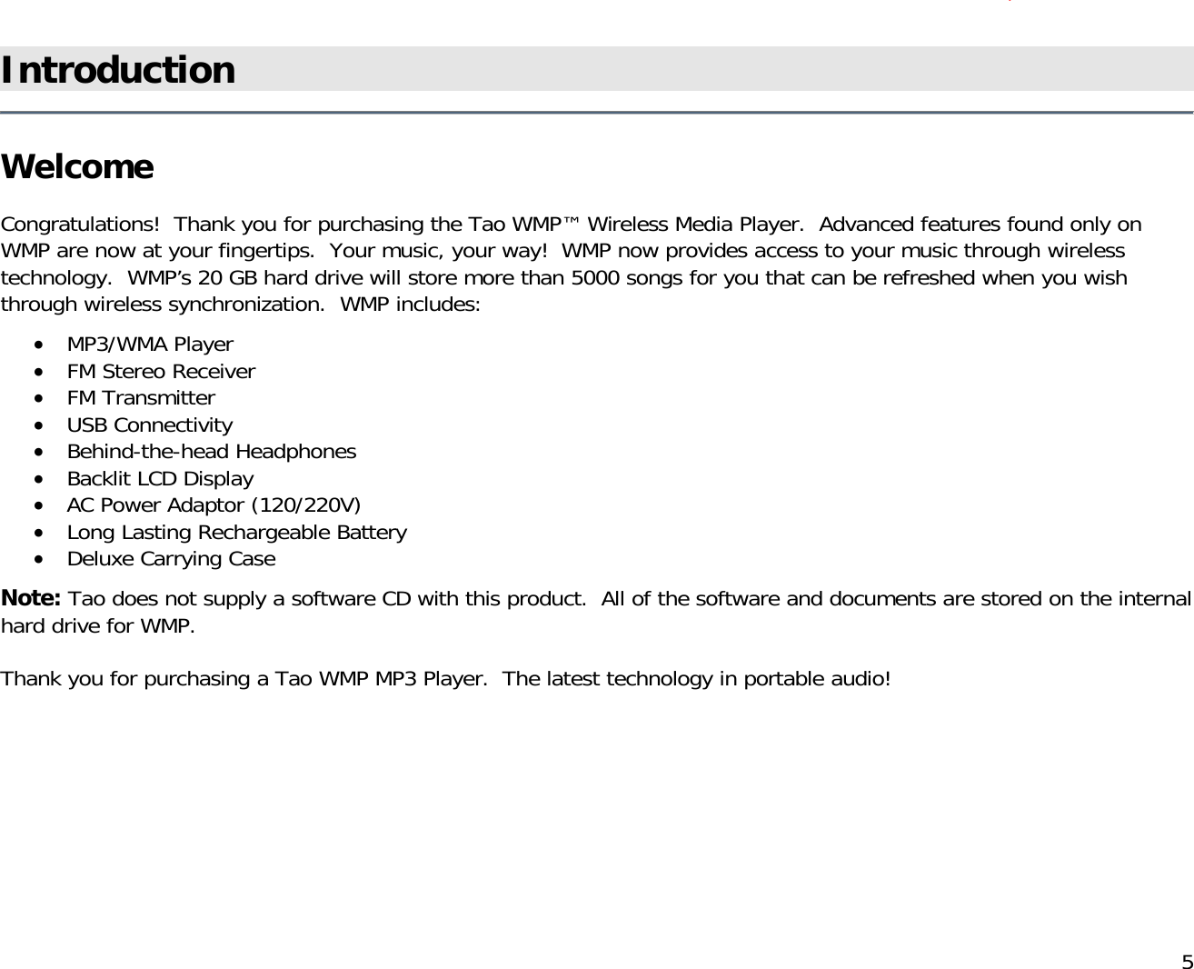          5 )Introduction   Welcome  Congratulations!  Thank you for purchasing the Tao WMP™ Wireless Media Player.  Advanced features found only on WMP are now at your fingertips.  Your music, your way!  WMP now provides access to your music through wireless technology.  WMP’s 20 GB hard drive will store more than 5000 songs for you that can be refreshed when you wish through wireless synchronization.  WMP includes:  •  MP3/WMA Player •  FM Stereo Receiver •  FM Transmitter •  USB Connectivity •  Behind-the-head Headphones •  Backlit LCD Display  •  AC Power Adaptor (120/220V) •  Long Lasting Rechargeable Battery •  Deluxe Carrying Case  Note: Tao does not supply a software CD with this product.  All of the software and documents are stored on the internal hard drive for WMP.   Thank you for purchasing a Tao WMP MP3 Player.  The latest technology in portable audio!          