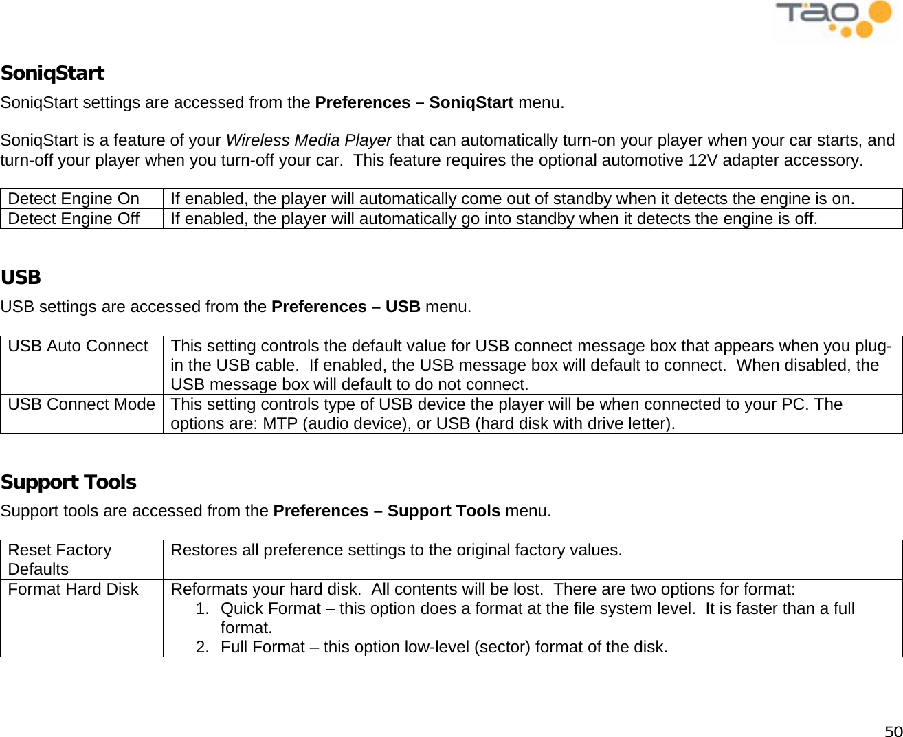            50 SoniqStart SoniqStart settings are accessed from the Preferences – SoniqStart menu.  SoniqStart is a feature of your Wireless Media Player that can automatically turn-on your player when your car starts, and turn-off your player when you turn-off your car.  This feature requires the optional automotive 12V adapter accessory.  Detect Engine On  If enabled, the player will automatically come out of standby when it detects the engine is on. Detect Engine Off  If enabled, the player will automatically go into standby when it detects the engine is off.  USB USB settings are accessed from the Preferences – USB menu.  USB Auto Connect  This setting controls the default value for USB connect message box that appears when you plug-in the USB cable.  If enabled, the USB message box will default to connect.  When disabled, the USB message box will default to do not connect. USB Connect Mode  This setting controls type of USB device the player will be when connected to your PC. The options are: MTP (audio device), or USB (hard disk with drive letter).  Support Tools Support tools are accessed from the Preferences – Support Tools menu.  Reset Factory Defaults  Restores all preference settings to the original factory values.   Format Hard Disk  Reformats your hard disk.  All contents will be lost.  There are two options for format: 1.  Quick Format – this option does a format at the file system level.  It is faster than a full format. 2.  Full Format – this option low-level (sector) format of the disk.  