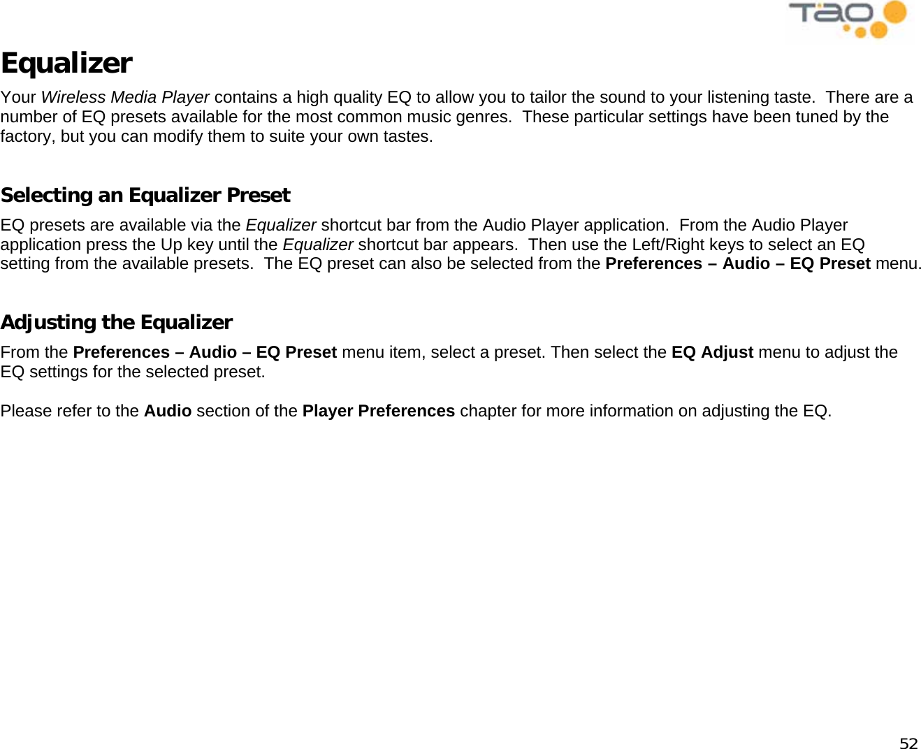            52 Equalizer Your Wireless Media Player contains a high quality EQ to allow you to tailor the sound to your listening taste.  There are a number of EQ presets available for the most common music genres.  These particular settings have been tuned by the factory, but you can modify them to suite your own tastes.  Selecting an Equalizer Preset EQ presets are available via the Equalizer shortcut bar from the Audio Player application.  From the Audio Player application press the Up key until the Equalizer shortcut bar appears.  Then use the Left/Right keys to select an EQ setting from the available presets.  The EQ preset can also be selected from the Preferences – Audio – EQ Preset menu.  Adjusting the Equalizer From the Preferences – Audio – EQ Preset menu item, select a preset. Then select the EQ Adjust menu to adjust the EQ settings for the selected preset.  Please refer to the Audio section of the Player Preferences chapter for more information on adjusting the EQ.  