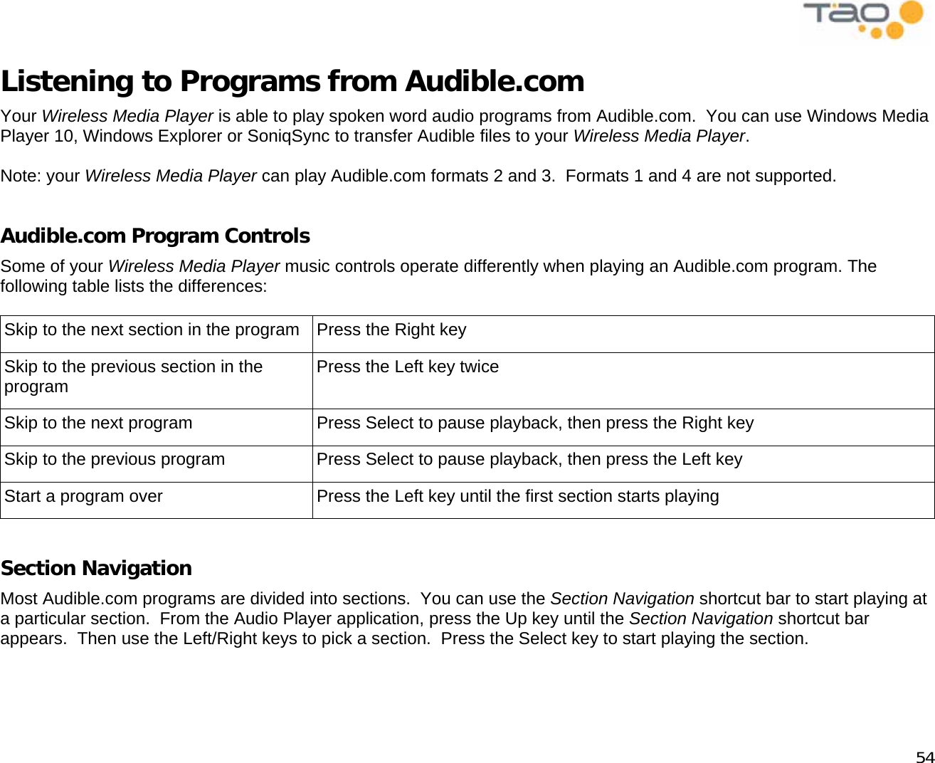            54 Listening to Programs from Audible.com Your Wireless Media Player is able to play spoken word audio programs from Audible.com.  You can use Windows Media Player 10, Windows Explorer or SoniqSync to transfer Audible files to your Wireless Media Player.  Note: your Wireless Media Player can play Audible.com formats 2 and 3.  Formats 1 and 4 are not supported.  Audible.com Program Controls Some of your Wireless Media Player music controls operate differently when playing an Audible.com program. The following table lists the differences:  Skip to the next section in the program  Press the Right key Skip to the previous section in the program  Press the Left key twice Skip to the next program  Press Select to pause playback, then press the Right key Skip to the previous program  Press Select to pause playback, then press the Left key Start a program over  Press the Left key until the first section starts playing  Section Navigation Most Audible.com programs are divided into sections.  You can use the Section Navigation shortcut bar to start playing at a particular section.  From the Audio Player application, press the Up key until the Section Navigation shortcut bar appears.  Then use the Left/Right keys to pick a section.  Press the Select key to start playing the section.  