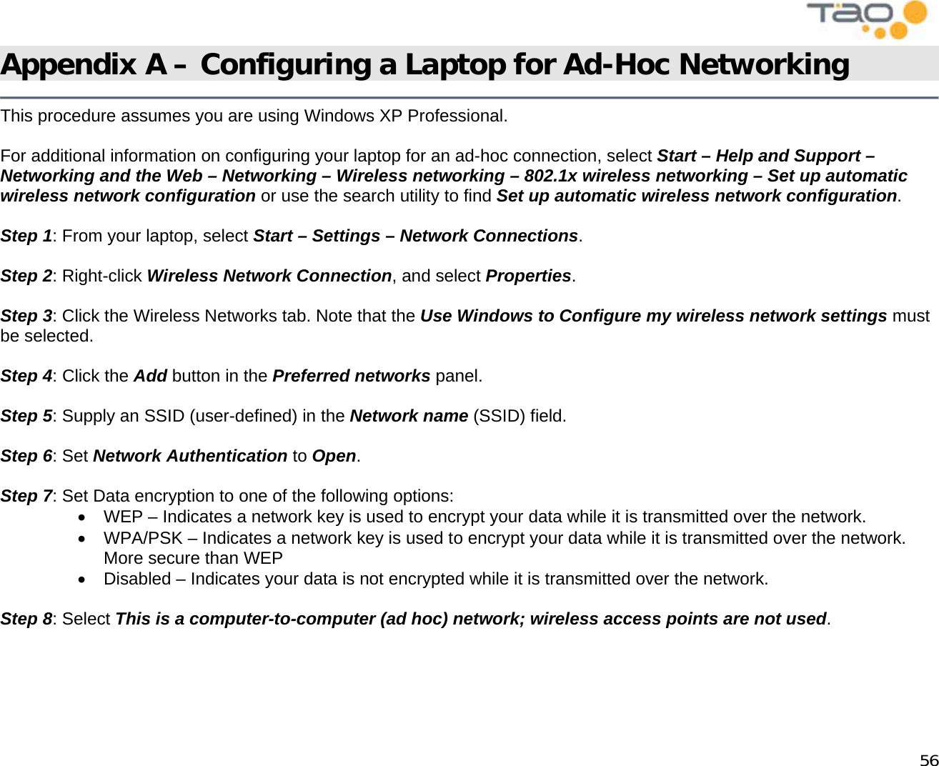            56 Appendix A – Configuring a Laptop for Ad-Hoc Networking   This procedure assumes you are using Windows XP Professional.  For additional information on configuring your laptop for an ad-hoc connection, select Start – Help and Support – Networking and the Web – Networking – Wireless networking – 802.1x wireless networking – Set up automatic wireless network configuration or use the search utility to find Set up automatic wireless network configuration.   Step 1: From your laptop, select Start – Settings – Network Connections.  Step 2: Right-click Wireless Network Connection, and select Properties.  Step 3: Click the Wireless Networks tab. Note that the Use Windows to Configure my wireless network settings must be selected.  Step 4: Click the Add button in the Preferred networks panel.  Step 5: Supply an SSID (user-defined) in the Network name (SSID) field.  Step 6: Set Network Authentication to Open.  Step 7: Set Data encryption to one of the following options: •  WEP – Indicates a network key is used to encrypt your data while it is transmitted over the network. •  WPA/PSK – Indicates a network key is used to encrypt your data while it is transmitted over the network.  More secure than WEP •  Disabled – Indicates your data is not encrypted while it is transmitted over the network.  Step 8: Select This is a computer-to-computer (ad hoc) network; wireless access points are not used.     