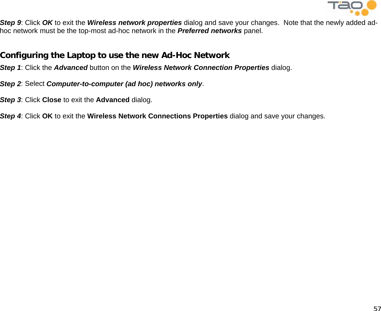            57 Step 9: Click OK to exit the Wireless network properties dialog and save your changes.  Note that the newly added ad-hoc network must be the top-most ad-hoc network in the Preferred networks panel.  Configuring the Laptop to use the new Ad-Hoc Network Step 1: Click the Advanced button on the Wireless Network Connection Properties dialog.  Step 2: Select Computer-to-computer (ad hoc) networks only.   Step 3: Click Close to exit the Advanced dialog.  Step 4: Click OK to exit the Wireless Network Connections Properties dialog and save your changes.    