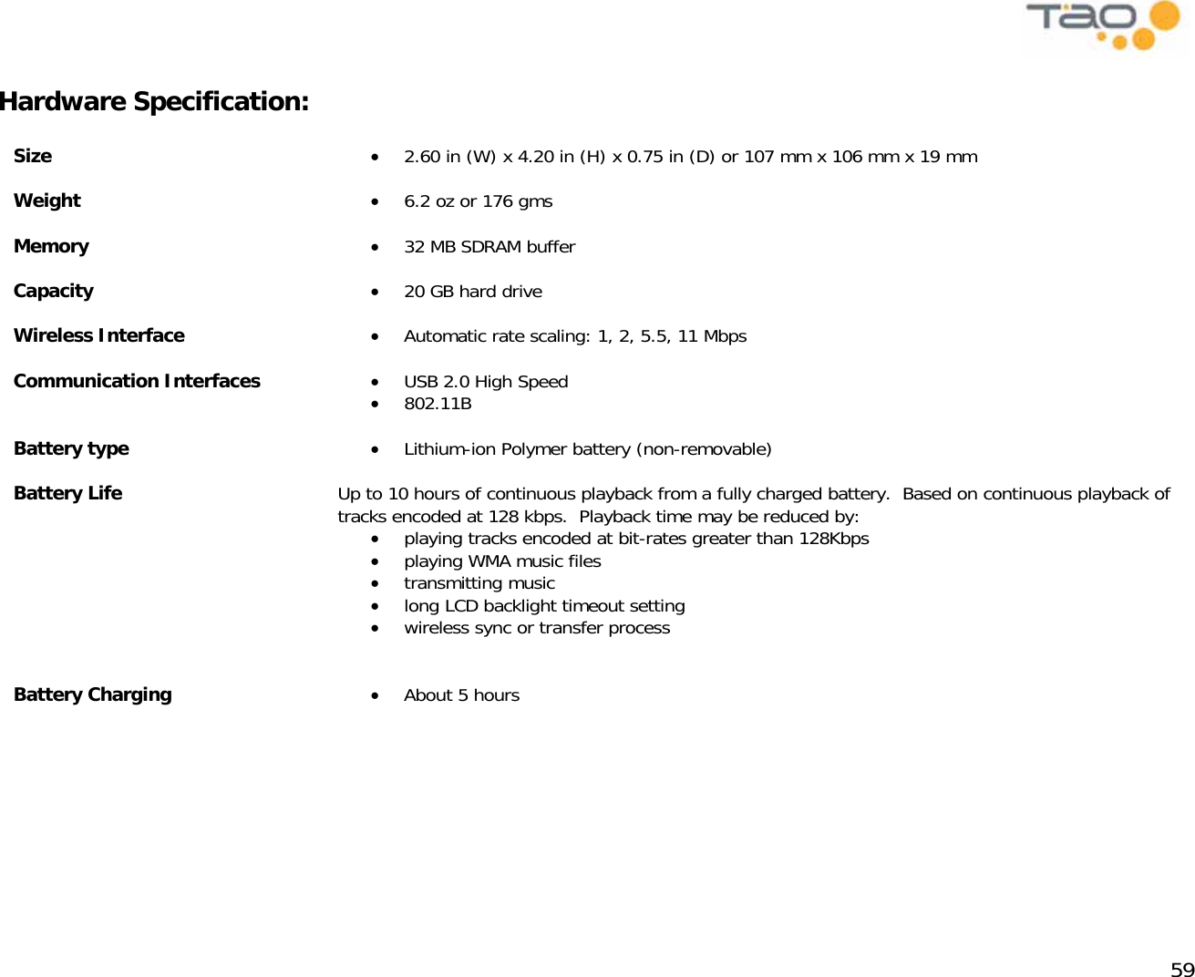            59  Hardware Specification:   Size  •  2.60 in (W) x 4.20 in (H) x 0.75 in (D) or 107 mm x 106 mm x 19 mm Weight  •  6.2 oz or 176 gms Memory  •  32 MB SDRAM buffer Capacity  •  20 GB hard drive Wireless Interface  •  Automatic rate scaling: 1, 2, 5.5, 11 Mbps Communication Interfaces  •  USB 2.0 High Speed •  802.11B Battery type  •  Lithium-ion Polymer battery (non-removable) Battery Life  Up to 10 hours of continuous playback from a fully charged battery.  Based on continuous playback of tracks encoded at 128 kbps.  Playback time may be reduced by: •  playing tracks encoded at bit-rates greater than 128Kbps •  playing WMA music files •  transmitting music •  long LCD backlight timeout setting •  wireless sync or transfer process  Battery Charging  •  About 5 hours       