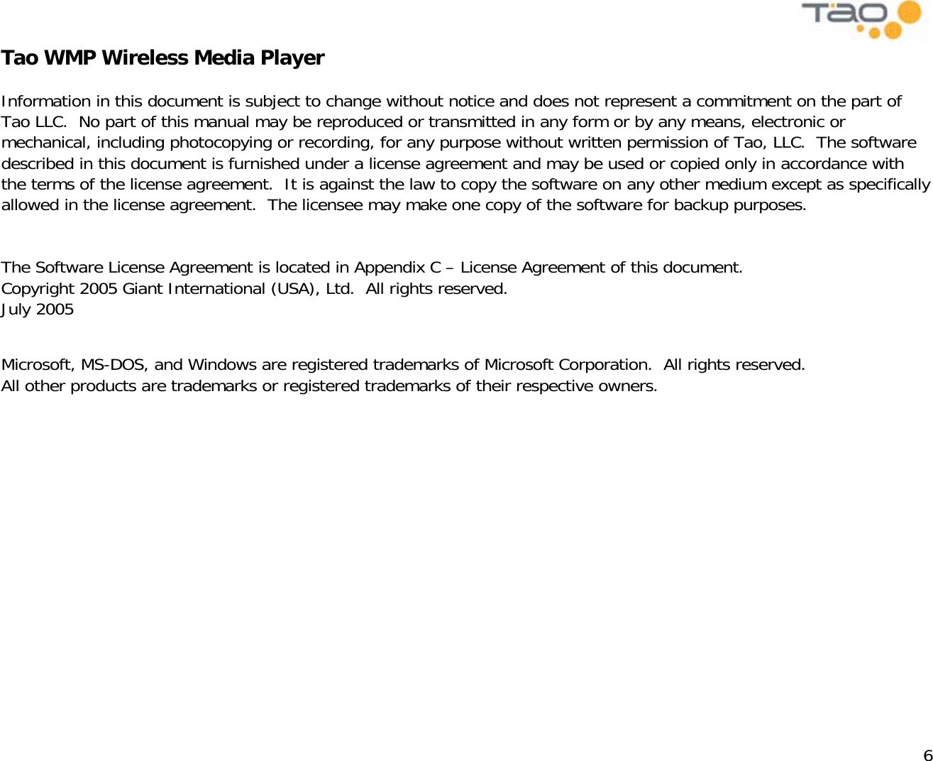            6 Tao WMP Wireless Media Player   Information in this document is subject to change without notice and does not represent a commitment on the part of Tao LLC.  No part of this manual may be reproduced or transmitted in any form or by any means, electronic or mechanical, including photocopying or recording, for any purpose without written permission of Tao, LLC.  The software described in this document is furnished under a license agreement and may be used or copied only in accordance with the terms of the license agreement.  It is against the law to copy the software on any other medium except as specifically allowed in the license agreement.  The licensee may make one copy of the software for backup purposes.   The Software License Agreement is located in Appendix C – License Agreement of this document. Copyright 2005 Giant International (USA), Ltd.  All rights reserved. July 2005  Microsoft, MS-DOS, and Windows are registered trademarks of Microsoft Corporation.  All rights reserved. All other products are trademarks or registered trademarks of their respective owners.  