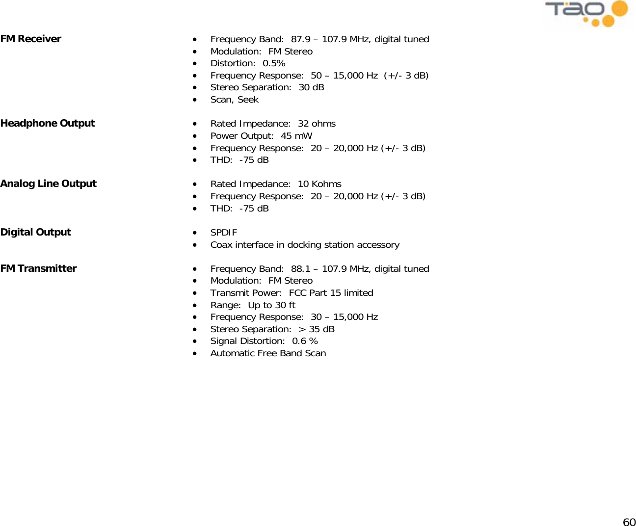            60 FM Receiver  •  Frequency Band:  87.9 – 107.9 MHz, digital tuned •  Modulation:  FM Stereo •  Distortion:  0.5% •  Frequency Response:  50 – 15,000 Hz  (+/- 3 dB) •  Stereo Separation:  30 dB •  Scan, Seek  Headphone Output  •  Rated Impedance:  32 ohms •  Power Output:  45 mW •  Frequency Response:  20 – 20,000 Hz (+/- 3 dB) •  THD:  -75 dB Analog Line Output  •  Rated Impedance:  10 Kohms •  Frequency Response:  20 – 20,000 Hz (+/- 3 dB) •  THD:  -75 dB Digital Output  •  SPDIF •  Coax interface in docking station accessory FM Transmitter  •  Frequency Band:  88.1 – 107.9 MHz, digital tuned •  Modulation:  FM Stereo •  Transmit Power:  FCC Part 15 limited •  Range:  Up to 30 ft •  Frequency Response:  30 – 15,000 Hz  •  Stereo Separation:  &gt; 35 dB •  Signal Distortion:  0.6 % •  Automatic Free Band Scan 