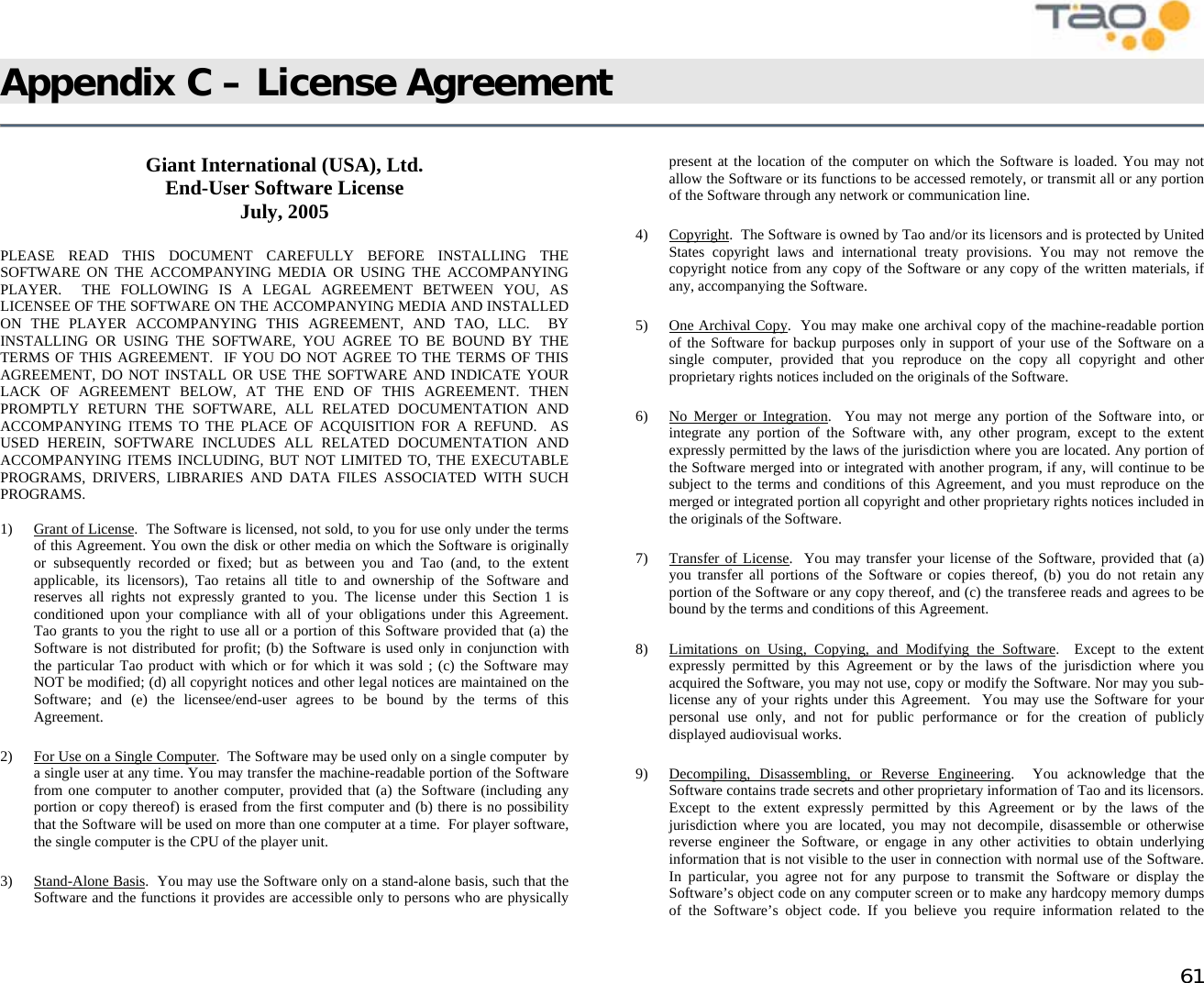            61 Appendix C – License Agreement     Giant International (USA), Ltd.  End-User Software License July, 2005  PLEASE READ THIS DOCUMENT CAREFULLY BEFORE INSTALLING THE SOFTWARE ON THE ACCOMPANYING MEDIA OR USING THE ACCOMPANYING PLAYER.  THE FOLLOWING IS A LEGAL AGREEMENT BETWEEN YOU, AS LICENSEE OF THE SOFTWARE ON THE ACCOMPANYING MEDIA AND INSTALLED ON THE PLAYER ACCOMPANYING THIS AGREEMENT, AND TAO, LLC.  BY INSTALLING OR USING THE SOFTWARE, YOU AGREE TO BE BOUND BY THE TERMS OF THIS AGREEMENT.  IF YOU DO NOT AGREE TO THE TERMS OF THIS AGREEMENT, DO NOT INSTALL OR USE THE SOFTWARE AND INDICATE YOUR LACK OF AGREEMENT BELOW, AT THE END OF THIS AGREEMENT. THEN PROMPTLY RETURN THE SOFTWARE, ALL RELATED DOCUMENTATION AND ACCOMPANYING ITEMS TO THE PLACE OF ACQUISITION FOR A REFUND.  AS USED HEREIN, SOFTWARE INCLUDES ALL RELATED DOCUMENTATION AND ACCOMPANYING ITEMS INCLUDING, BUT NOT LIMITED TO, THE EXECUTABLE PROGRAMS, DRIVERS, LIBRARIES AND DATA FILES ASSOCIATED WITH SUCH PROGRAMS.  1) Grant of License.  The Software is licensed, not sold, to you for use only under the terms of this Agreement. You own the disk or other media on which the Software is originally or subsequently recorded or fixed; but as between you and Tao (and, to the extent applicable, its licensors), Tao retains all title to and ownership of the Software and reserves all rights not expressly granted to you. The license under this Section 1 is conditioned upon your compliance with all of your obligations under this Agreement. Tao grants to you the right to use all or a portion of this Software provided that (a) the Software is not distributed for profit; (b) the Software is used only in conjunction with the particular Tao product with which or for which it was sold ; (c) the Software may NOT be modified; (d) all copyright notices and other legal notices are maintained on the Software; and (e) the licensee/end-user agrees to be bound by the terms of this Agreement.  2)  For Use on a Single Computer.  The Software may be used only on a single computer  by a single user at any time. You may transfer the machine-readable portion of the Software from one computer to another computer, provided that (a) the Software (including any portion or copy thereof) is erased from the first computer and (b) there is no possibility that the Software will be used on more than one computer at a time.  For player software, the single computer is the CPU of the player unit. 3) Stand-Alone Basis.  You may use the Software only on a stand-alone basis, such that the Software and the functions it provides are accessible only to persons who are physically present at the location of the computer on which the Software is loaded. You may not allow the Software or its functions to be accessed remotely, or transmit all or any portion of the Software through any network or communication line. 4) Copyright.  The Software is owned by Tao and/or its licensors and is protected by United States copyright laws and international treaty provisions. You may not remove the copyright notice from any copy of the Software or any copy of the written materials, if any, accompanying the Software. 5) One Archival Copy.  You may make one archival copy of the machine-readable portion of the Software for backup purposes only in support of your use of the Software on a single computer, provided that you reproduce on the copy all copyright and other proprietary rights notices included on the originals of the Software. 6)  No Merger or Integration.  You may not merge any portion of the Software into, or integrate any portion of the Software with, any other program, except to the extent expressly permitted by the laws of the jurisdiction where you are located. Any portion of the Software merged into or integrated with another program, if any, will continue to be subject to the terms and conditions of this Agreement, and you must reproduce on the merged or integrated portion all copyright and other proprietary rights notices included in the originals of the Software. 7) Transfer of License.  You may transfer your license of the Software, provided that (a) you transfer all portions of the Software or copies thereof, (b) you do not retain any portion of the Software or any copy thereof, and (c) the transferee reads and agrees to be bound by the terms and conditions of this Agreement. 8)  Limitations on Using, Copying, and Modifying the Software.  Except to the extent expressly permitted by this Agreement or by the laws of the jurisdiction where you acquired the Software, you may not use, copy or modify the Software. Nor may you sub-license any of your rights under this Agreement.  You may use the Software for your personal use only, and not for public performance or for the creation of publicly displayed audiovisual works. 9) Decompiling, Disassembling, or Reverse Engineering.  You acknowledge that the Software contains trade secrets and other proprietary information of Tao and its licensors.  Except to the extent expressly permitted by this Agreement or by the laws of the jurisdiction where you are located, you may not decompile, disassemble or otherwise reverse engineer the Software, or engage in any other activities to obtain underlying information that is not visible to the user in connection with normal use of the Software.  In particular, you agree not for any purpose to transmit the Software or display the Software’s object code on any computer screen or to make any hardcopy memory dumps of the Software’s object code. If you believe you require information related to the 