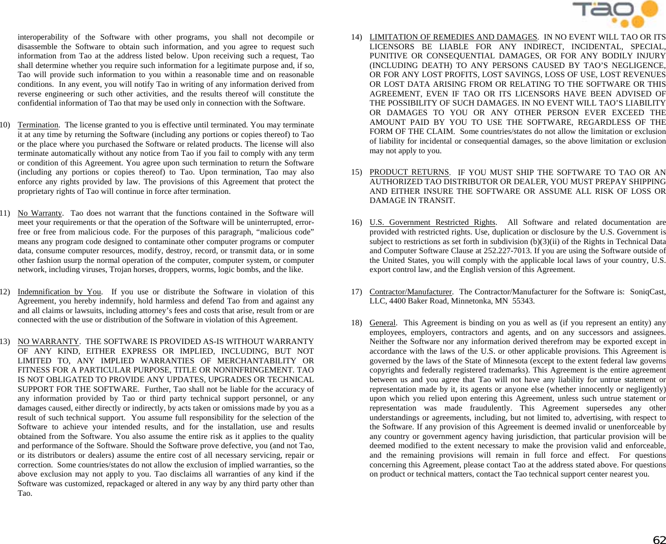            62 interoperability of the Software with other programs, you shall not decompile or disassemble the Software to obtain such information, and you agree to request such information from Tao at the address listed below. Upon receiving such a request, Tao shall determine whether you require such information for a legitimate purpose and, if so, Tao will provide such information to you within a reasonable time and on reasonable conditions.  In any event, you will notify Tao in writing of any information derived from reverse engineering or such other activities, and the results thereof will constitute the confidential information of Tao that may be used only in connection with the Software. 10) Termination.  The license granted to you is effective until terminated. You may terminate it at any time by returning the Software (including any portions or copies thereof) to Tao or the place where you purchased the Software or related products. The license will also terminate automatically without any notice from Tao if you fail to comply with any term or condition of this Agreement. You agree upon such termination to return the Software (including any portions or copies thereof) to Tao. Upon termination, Tao may also enforce any rights provided by law. The provisions of this Agreement that protect the proprietary rights of Tao will continue in force after termination. 11) No Warranty.  Tao does not warrant that the functions contained in the Software will meet your requirements or that the operation of the Software will be uninterrupted, error-free or free from malicious code. For the purposes of this paragraph, “malicious code” means any program code designed to contaminate other computer programs or computer data, consume computer resources, modify, destroy, record, or transmit data, or in some other fashion usurp the normal operation of the computer, computer system, or computer network, including viruses, Trojan horses, droppers, worms, logic bombs, and the like.  12) Indemnification by You.  If you use or distribute the Software in violation of this Agreement, you hereby indemnify, hold harmless and defend Tao from and against any and all claims or lawsuits, including attorney’s fees and costs that arise, result from or are connected with the use or distribution of the Software in violation of this Agreement. 13) NO WARRANTY.  THE SOFTWARE IS PROVIDED AS-IS WITHOUT WARRANTY OF ANY KIND, EITHER EXPRESS OR IMPLIED, INCLUDING, BUT NOT LIMITED TO, ANY IMPLIED WARRANTIES OF MERCHANTABILITY OR FITNESS FOR A PARTICULAR PURPOSE, TITLE OR NONINFRINGEMENT. TAO IS NOT OBLIGATED TO PROVIDE ANY UPDATES, UPGRADES OR TECHNICAL SUPPORT FOR THE SOFTWARE.  Further, Tao shall not be liable for the accuracy of any information provided by Tao or third party technical support personnel, or any damages caused, either directly or indirectly, by acts taken or omissions made by you as a result of such technical support.  You assume full responsibility for the selection of the Software to achieve your intended results, and for the installation, use and results obtained from the Software. You also assume the entire risk as it applies to the quality and performance of the Software. Should the Software prove defective, you (and not Tao, or its distributors or dealers) assume the entire cost of all necessary servicing, repair or correction.  Some countries/states do not allow the exclusion of implied warranties, so the above exclusion may not apply to you. Tao disclaims all warranties of any kind if the Software was customized, repackaged or altered in any way by any third party other than Tao. 14)  LIMITATION OF REMEDIES AND DAMAGES.  IN NO EVENT WILL TAO OR ITS LICENSORS BE LIABLE FOR ANY INDIRECT, INCIDENTAL, SPECIAL, PUNITIVE OR CONSEQUENTIAL DAMAGES, OR FOR ANY BODILY INJURY (INCLUDING DEATH) TO ANY PERSONS CAUSED BY TAO’S NEGLIGENCE, OR FOR ANY LOST PROFITS, LOST SAVINGS, LOSS OF USE, LOST REVENUES OR LOST DATA ARISING FROM OR RELATING TO THE SOFTWARE OR THIS AGREEMENT, EVEN IF TAO OR ITS LICENSORS HAVE BEEN ADVISED OF THE POSSIBILITY OF SUCH DAMAGES. IN NO EVENT WILL TAO’S LIABILITY OR DAMAGES TO YOU OR ANY OTHER PERSON EVER EXCEED THE AMOUNT PAID BY YOU TO USE THE SOFTWARE, REGARDLESS OF THE FORM OF THE CLAIM.  Some countries/states do not allow the limitation or exclusion of liability for incidental or consequential damages, so the above limitation or exclusion may not apply to you. 15) PRODUCT RETURNS.  IF YOU MUST SHIP THE SOFTWARE TO TAO OR AN AUTHORIZED TAO DISTRIBUTOR OR DEALER, YOU MUST PREPAY SHIPPING AND EITHER INSURE THE SOFTWARE OR ASSUME ALL RISK OF LOSS OR DAMAGE IN TRANSIT. 16)  U.S. Government Restricted Rights.  All Software and related documentation are provided with restricted rights. Use, duplication or disclosure by the U.S. Government is subject to restrictions as set forth in subdivision (b)(3)(ii) of the Rights in Technical Data and Computer Software Clause at 252.227-7013. If you are using the Software outside of the United States, you will comply with the applicable local laws of your country, U.S. export control law, and the English version of this Agreement. 17) Contractor/Manufacturer.  The Contractor/Manufacturer for the Software is:  SoniqCast, LLC, 4400 Baker Road, Minnetonka, MN  55343. 18) General.  This Agreement is binding on you as well as (if you represent an entity) any employees, employers, contractors and agents, and on any successors and assignees. Neither the Software nor any information derived therefrom may be exported except in accordance with the laws of the U.S. or other applicable provisions. This Agreement is governed by the laws of the State of Minnesota (except to the extent federal law governs copyrights and federally registered trademarks). This Agreement is the entire agreement between us and you agree that Tao will not have any liability for untrue statement or representation made by it, its agents or anyone else (whether innocently or negligently) upon which you relied upon entering this Agreement, unless such untrue statement or representation was made fraudulently. This Agreement supersedes any other understandings or agreements, including, but not limited to, advertising, with respect to the Software. If any provision of this Agreement is deemed invalid or unenforceable by any country or government agency having jurisdiction, that particular provision will be deemed modified to the extent necessary to make the provision valid and enforceable, and the remaining provisions will remain in full force and effect.  For questions concerning this Agreement, please contact Tao at the address stated above. For questions on product or technical matters, contact the Tao technical support center nearest you. 