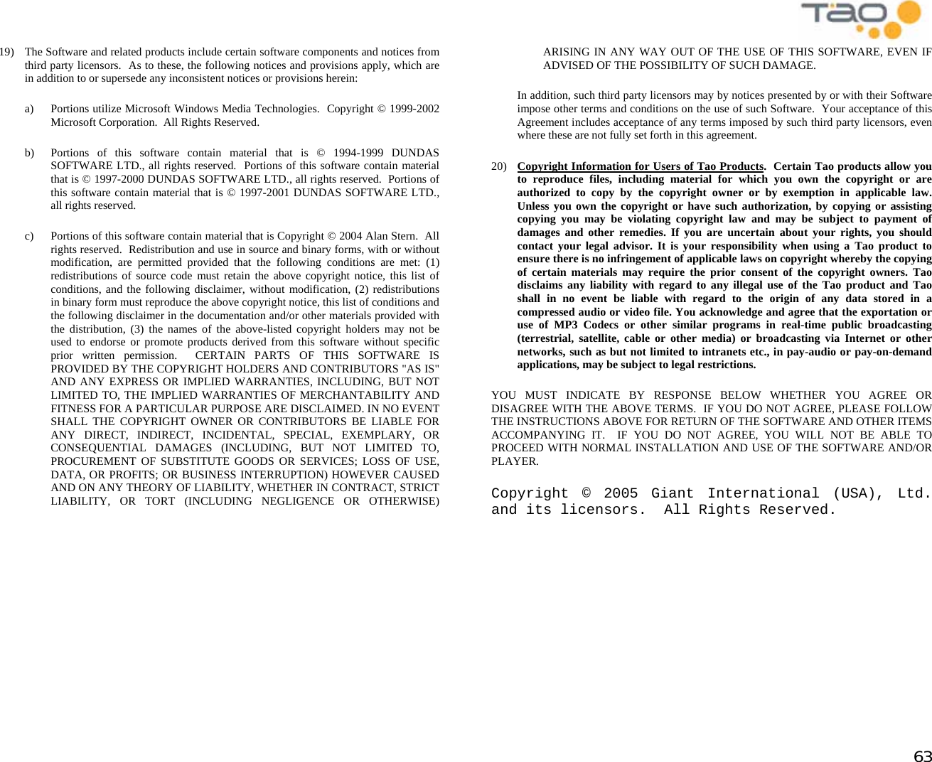            63 19)  The Software and related products include certain software components and notices from third party licensors.  As to these, the following notices and provisions apply, which are in addition to or supersede any inconsistent notices or provisions herein:  a)  Portions utilize Microsoft Windows Media Technologies.  Copyright © 1999-2002 Microsoft Corporation.  All Rights Reserved. b)  Portions of this software contain material that is © 1994-1999 DUNDAS SOFTWARE LTD., all rights reserved.  Portions of this software contain material that is © 1997-2000 DUNDAS SOFTWARE LTD., all rights reserved.  Portions of this software contain material that is © 1997-2001 DUNDAS SOFTWARE LTD., all rights reserved. c)  Portions of this software contain material that is Copyright © 2004 Alan Stern.  All rights reserved.  Redistribution and use in source and binary forms, with or without modification, are permitted provided that the following conditions are met: (1) redistributions of source code must retain the above copyright notice, this list of conditions, and the following disclaimer, without modification, (2) redistributions in binary form must reproduce the above copyright notice, this list of conditions and the following disclaimer in the documentation and/or other materials provided with the distribution, (3) the names of the above-listed copyright holders may not be used to endorse or promote products derived from this software without specific prior written permission.  CERTAIN PARTS OF THIS SOFTWARE IS PROVIDED BY THE COPYRIGHT HOLDERS AND CONTRIBUTORS &quot;AS IS&quot; AND ANY EXPRESS OR IMPLIED WARRANTIES, INCLUDING, BUT NOT LIMITED TO, THE IMPLIED WARRANTIES OF MERCHANTABILITY AND FITNESS FOR A PARTICULAR PURPOSE ARE DISCLAIMED. IN NO EVENT SHALL THE COPYRIGHT OWNER OR CONTRIBUTORS BE LIABLE FOR ANY DIRECT, INDIRECT, INCIDENTAL, SPECIAL, EXEMPLARY, OR CONSEQUENTIAL DAMAGES (INCLUDING, BUT NOT LIMITED TO, PROCUREMENT OF SUBSTITUTE GOODS OR SERVICES; LOSS OF USE, DATA, OR PROFITS; OR BUSINESS INTERRUPTION) HOWEVER CAUSED AND ON ANY THEORY OF LIABILITY, WHETHER IN CONTRACT, STRICT LIABILITY, OR TORT (INCLUDING NEGLIGENCE OR OTHERWISE) ARISING IN ANY WAY OUT OF THE USE OF THIS SOFTWARE, EVEN IF ADVISED OF THE POSSIBILITY OF SUCH DAMAGE.  In addition, such third party licensors may by notices presented by or with their Software impose other terms and conditions on the use of such Software.  Your acceptance of this Agreement includes acceptance of any terms imposed by such third party licensors, even where these are not fully set forth in this agreement. 20)  Copyright Information for Users of Tao Products.  Certain Tao products allow you to reproduce files, including material for which you own the copyright or are authorized to copy by the copyright owner or by exemption in applicable law. Unless you own the copyright or have such authorization, by copying or assisting copying you may be violating copyright law and may be subject to payment of damages and other remedies. If you are uncertain about your rights, you should contact your legal advisor. It is your responsibility when using a Tao product to ensure there is no infringement of applicable laws on copyright whereby the copying of certain materials may require the prior consent of the copyright owners. Tao disclaims any liability with regard to any illegal use of the Tao product and Tao shall in no event be liable with regard to the origin of any data stored in a compressed audio or video file. You acknowledge and agree that the exportation or use of MP3 Codecs or other similar programs in real-time public broadcasting (terrestrial, satellite, cable or other media) or broadcasting via Internet or other networks, such as but not limited to intranets etc., in pay-audio or pay-on-demand applications, may be subject to legal restrictions. YOU MUST INDICATE BY RESPONSE BELOW WHETHER YOU AGREE OR DISAGREE WITH THE ABOVE TERMS.  IF YOU DO NOT AGREE, PLEASE FOLLOW THE INSTRUCTIONS ABOVE FOR RETURN OF THE SOFTWARE AND OTHER ITEMS ACCOMPANYING IT.  IF YOU DO NOT AGREE, YOU WILL NOT BE ABLE TO PROCEED WITH NORMAL INSTALLATION AND USE OF THE SOFTWARE AND/OR PLAYER. Copyright © 2005 Giant International (USA), Ltd. and its licensors.  All Rights Reserved. 