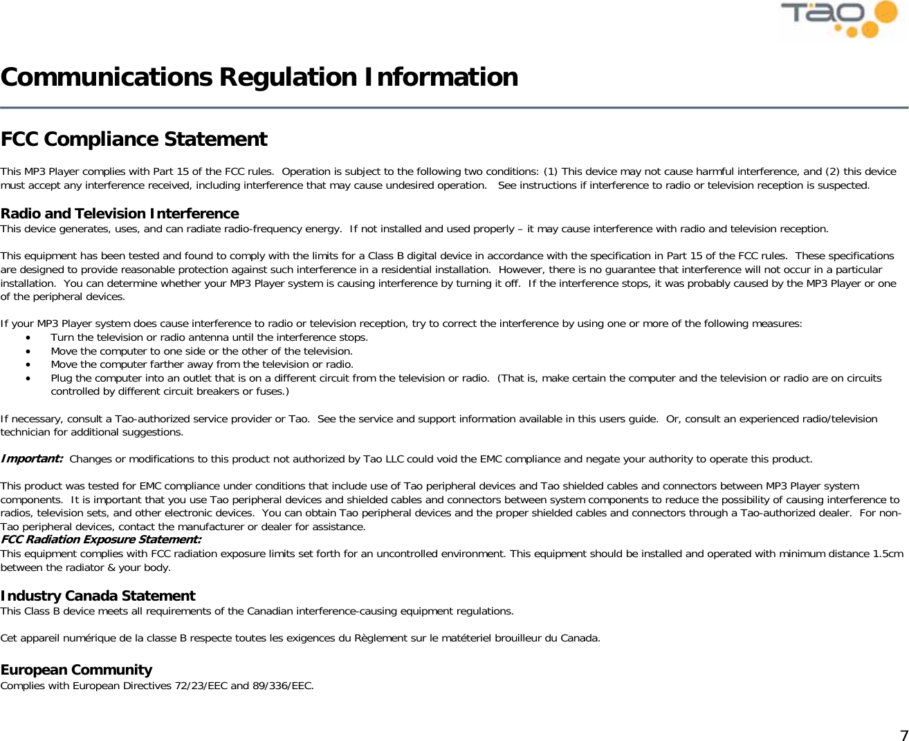            7 Communications Regulation Information   FCC Compliance Statement  This MP3 Player complies with Part 15 of the FCC rules.  Operation is subject to the following two conditions: (1) This device may not cause harmful interference, and (2) this device must accept any interference received, including interference that may cause undesired operation.   See instructions if interference to radio or television reception is suspected.  Radio and Television Interference This device generates, uses, and can radiate radio-frequency energy.  If not installed and used properly – it may cause interference with radio and television reception.  This equipment has been tested and found to comply with the limits for a Class B digital device in accordance with the specification in Part 15 of the FCC rules.  These specifications are designed to provide reasonable protection against such interference in a residential installation.  However, there is no guarantee that interference will not occur in a particular installation.  You can determine whether your MP3 Player system is causing interference by turning it off.  If the interference stops, it was probably caused by the MP3 Player or one of the peripheral devices.  If your MP3 Player system does cause interference to radio or television reception, try to correct the interference by using one or more of the following measures: •  Turn the television or radio antenna until the interference stops. •  Move the computer to one side or the other of the television. •  Move the computer farther away from the television or radio. •  Plug the computer into an outlet that is on a different circuit from the television or radio.  (That is, make certain the computer and the television or radio are on circuits controlled by different circuit breakers or fuses.)  If necessary, consult a Tao-authorized service provider or Tao.  See the service and support information available in this users guide.  Or, consult an experienced radio/television technician for additional suggestions.  Important:  Changes or modifications to this product not authorized by Tao LLC could void the EMC compliance and negate your authority to operate this product.  This product was tested for EMC compliance under conditions that include use of Tao peripheral devices and Tao shielded cables and connectors between MP3 Player system components.  It is important that you use Tao peripheral devices and shielded cables and connectors between system components to reduce the possibility of causing interference to radios, television sets, and other electronic devices.  You can obtain Tao peripheral devices and the proper shielded cables and connectors through a Tao-authorized dealer.  For non-Tao peripheral devices, contact the manufacturer or dealer for assistance. FCC Radiation Exposure Statement: This equipment complies with FCC radiation exposure limits set forth for an uncontrolled environment. This equipment should be installed and operated with minimum distance 1.5cm between the radiator &amp; your body.  Industry Canada Statement This Class B device meets all requirements of the Canadian interference-causing equipment regulations.  Cet appareil numérique de la classe B respecte toutes les exigences du Règlement sur le matéteriel brouilleur du Canada.  European Community Complies with European Directives 72/23/EEC and 89/336/EEC. 