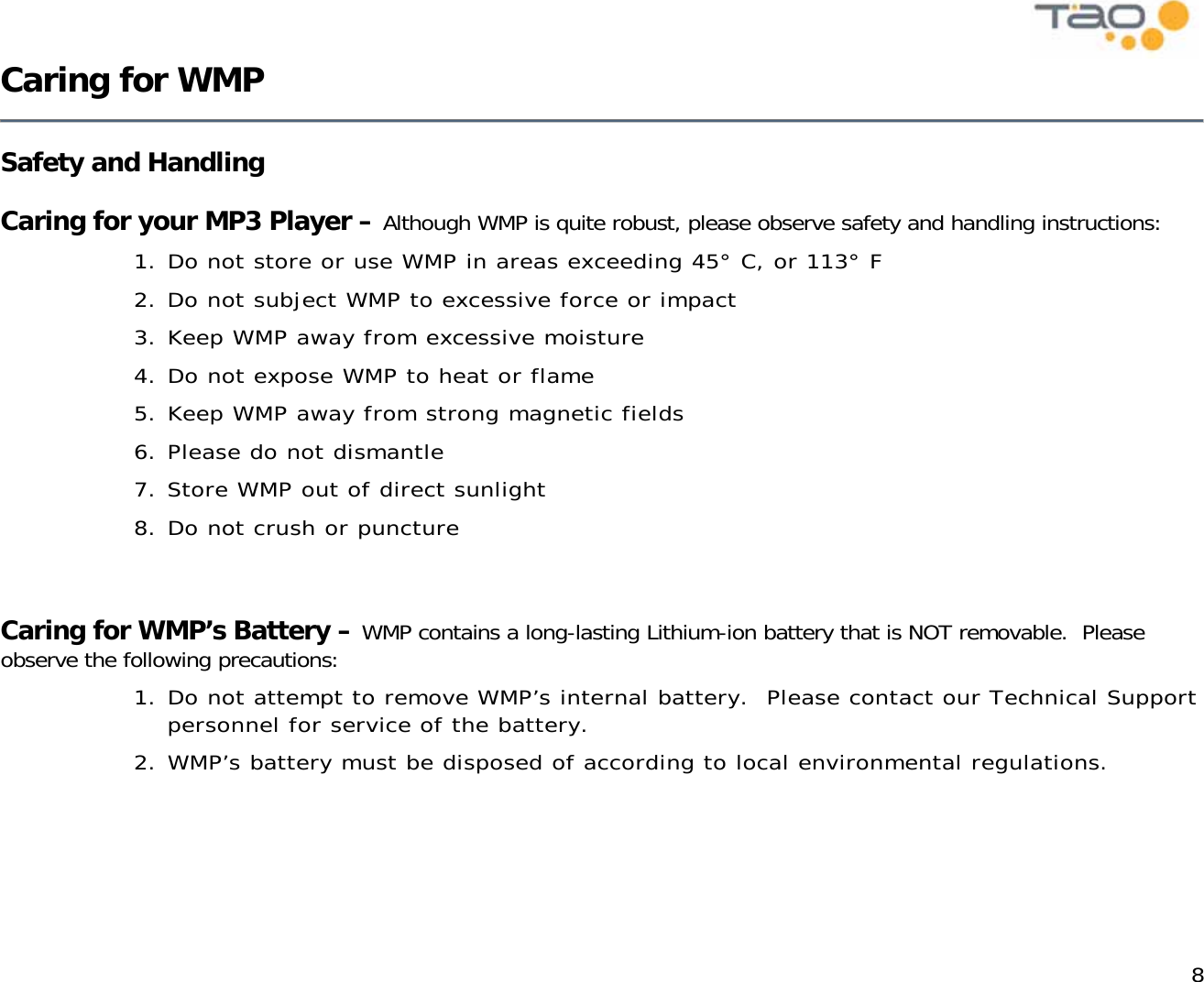            8 Caring for WMP   Safety and Handling   Caring for your MP3 Player – Although WMP is quite robust, please observe safety and handling instructions: 1. Do not store or use WMP in areas exceeding 45° C, or 113° F 2. Do not subject WMP to excessive force or impact 3. Keep WMP away from excessive moisture 4. Do not expose WMP to heat or flame 5. Keep WMP away from strong magnetic fields 6. Please do not dismantle 7. Store WMP out of direct sunlight 8. Do not crush or puncture    Caring for WMP’s Battery – WMP contains a long-lasting Lithium-ion battery that is NOT removable.  Please observe the following precautions: 1. Do not attempt to remove WMP’s internal battery.  Please contact our Technical Support personnel for service of the battery. 2. WMP’s battery must be disposed of according to local environmental regulations.   