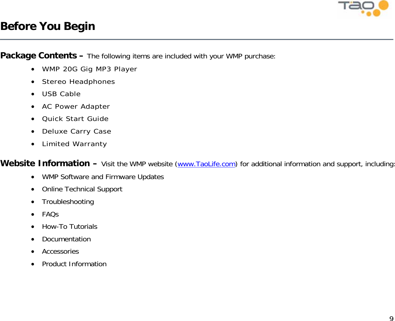            9 Before You Begin    Package Contents – The following items are included with your WMP purchase: •  WMP 20G Gig MP3 Player •  Stereo Headphones •  USB Cable •  AC Power Adapter •  Quick Start Guide •  Deluxe Carry Case  •  Limited Warranty  Website Information – Visit the WMP website (www.TaoLife.com) for additional information and support, including: •  WMP Software and Firmware Updates •  Online Technical Support •  Troubleshooting •  FAQs •  How-To Tutorials  •  Documentation •  Accessories •  Product Information  