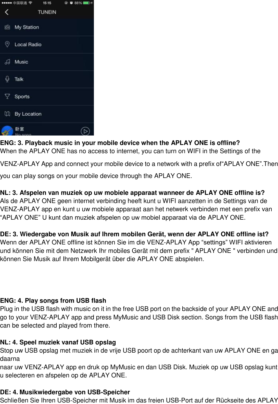  ENG: 3. Playback music in your mobile device when the APLAY ONE is offline? When the APLAY ONE has no access to internet, you can turn on WIFI in the Settings of the VENZ-APLAY App and connect your mobile device to a network with a prefix of“APLAY ONE”.Then you can play songs on your mobile device through the APLAY ONE.  NL: 3. Afspelen van muziek op uw mobiele apparaat wanneer de APLAY ONE offline is?   Als de APLAY ONE geen internet verbinding heeft kunt u WIFI aanzetten in de Settings van de VENZ-APLAY app en kunt u uw mobiele apparaat aan het netwerk verbinden met een prefix van “APLAY ONE” U kunt dan muziek afspelen op uw mobiel apparaat via de APLAY ONE.  DE: 3. Wiedergabe von Musik auf Ihrem mobilen Gerät, wenn der APLAY ONE offline ist? Wenn der APLAY ONE offline ist können Sie im die VENZ-APLAY App “settings” WIFI aktivieren und können Sie mit dem Netzwerk Ihr mobiles Gerät mit dem prefix &quot; APLAY ONE &quot; verbinden und können Sie Musik auf Ihrem Mobilgerät über die APLAY ONE abspielen.       ENG: 4. Play songs from USB flash Plug in the USB flash with music on it in the free USB port on the backside of your APLAY ONE and go to your VENZ-APLAY app and press MyMusic and USB Disk section. Songs from the USB flash can be selected and played from there.  NL: 4. Speel muziek vanaf USB opslag   Stop uw USB opslag met muziek in de vrije USB poort op de achterkant van uw APLAY ONE en ga daarna   naar uw VENZ-APLAY app en druk op MyMusic en dan USB Disk. Muziek op uw USB opslag kunt u selecteren en afspelen op de APLAY ONE.    DE: 4. Musikwiedergabe von USB-Speicher Schließen Sie Ihren USB-Speicher mit Musik im das freien USB-Port auf der Rückseite des APLAY 