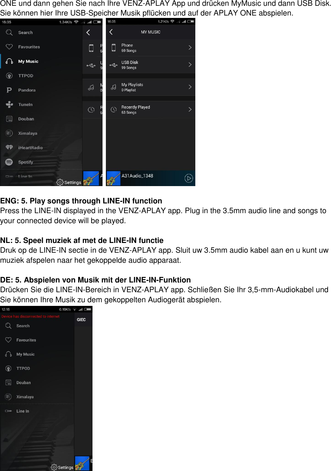 ONE und dann gehen Sie nach Ihre VENZ-APLAY App und drücken MyMusic und dann USB Disk. Sie können hier Ihre USB-Speicher Musik pflücken und auf der APLAY ONE abspielen.       ENG: 5. Play songs through LINE-IN function Press the LINE-IN displayed in the VENZ-APLAY app. Plug in the 3.5mm audio line and songs to your connected device will be played.  NL: 5. Speel muziek af met de LINE-IN functie   Druk op de LINE-IN sectie in de VENZ-APLAY app. Sluit uw 3.5mm audio kabel aan en u kunt uw muziek afspelen naar het gekoppelde audio apparaat.    DE: 5. Abspielen von Musik mit der LINE-IN-Funktion Drücken Sie die LINE-IN-Bereich in VENZ-APLAY app. Schließen Sie Ihr 3,5-mm-Audiokabel und Sie können Ihre Musik zu dem gekoppelten Audiogerät abspielen.   