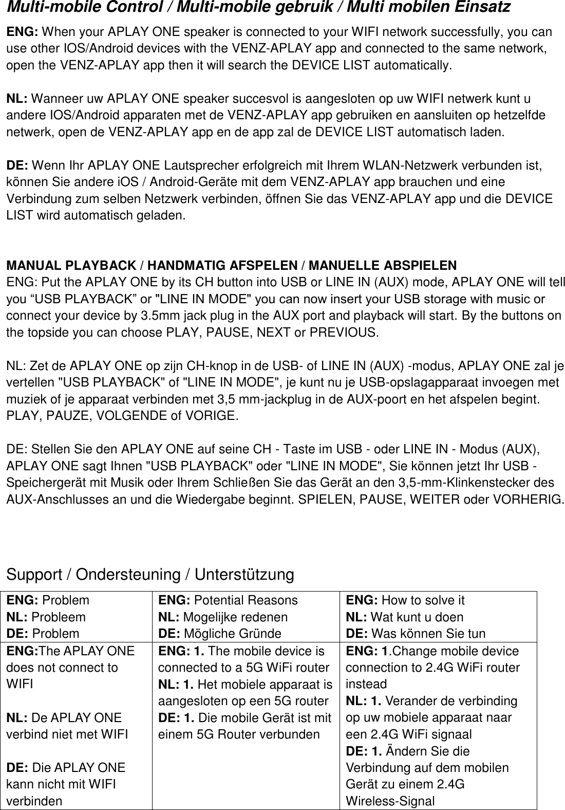 Multi-mobile Control / Multi-mobile gebruik / Multi mobilen Einsatz ENG: When your APLAY ONE speaker is connected to your WIFI network successfully, you can use other IOS/Android devices with the VENZ-APLAY app and connected to the same network, open the VENZ-APLAY app then it will search the DEVICE LIST automatically.  NL: Wanneer uw APLAY ONE speaker succesvol is aangesloten op uw WIFI netwerk kunt u andere IOS/Android apparaten met de VENZ-APLAY app gebruiken en aansluiten op hetzelfde netwerk, open de VENZ-APLAY app en de app zal de DEVICE LIST automatisch laden.  DE: Wenn Ihr APLAY ONE Lautsprecher erfolgreich mit Ihrem WLAN-Netzwerk verbunden ist, können Sie andere iOS / Android-Geräte mit dem VENZ-APLAY app brauchen und eine Verbindung zum selben Netzwerk verbinden, öffnen Sie das VENZ-APLAY app und die DEVICE LIST wird automatisch geladen.   MANUAL PLAYBACK / HANDMATIG AFSPELEN / MANUELLE ABSPIELEN ENG: Put the APLAY ONE by its CH button into USB or LINE IN (AUX) mode, APLAY ONE will tell you “USB PLAYBACK” or &quot;LINE IN MODE&quot; you can now insert your USB storage with music or connect your device by 3.5mm jack plug in the AUX port and playback will start. By the buttons on the topside you can choose PLAY, PAUSE, NEXT or PREVIOUS.  NL: Zet de APLAY ONE op zijn CH-knop in de USB- of LINE IN (AUX) -modus, APLAY ONE zal je vertellen &quot;USB PLAYBACK&quot; of &quot;LINE IN MODE&quot;, je kunt nu je USB-opslagapparaat invoegen met muziek of je apparaat verbinden met 3,5 mm-jackplug in de AUX-poort en het afspelen begint. PLAY, PAUZE, VOLGENDE of VORIGE.  DE: Stellen Sie den APLAY ONE auf seine CH - Taste im USB - oder LINE IN - Modus (AUX), APLAY ONE sagt Ihnen &quot;USB PLAYBACK&quot; oder &quot;LINE IN MODE&quot;, Sie können jetzt Ihr USB - Speichergerät mit Musik oder Ihrem Schließen Sie das Gerät an den 3,5-mm-Klinkenstecker des AUX-Anschlusses an und die Wiedergabe beginnt. SPIELEN, PAUSE, WEITER oder VORHERIG.    Support / Ondersteuning / Unterstützung ENG: Problem NL: Probleem DE: Problem   ENG: Potential Reasons NL: Mogelijke redenen   DE: Mögliche Gründe ENG: How to solve it NL: Wat kunt u doen DE: Was können Sie tun ENG:The APLAY ONE does not connect to WIFI  NL: De APLAY ONE verbind niet met WIFI  DE: Die APLAY ONE kann nicht mit WIFI verbinden ENG: 1. The mobile device is connected to a 5G WiFi router NL: 1. Het mobiele apparaat is aangesloten op een 5G router   DE: 1. Die mobile Gerät ist mit einem 5G Router verbunden       ENG: 1.Change mobile device connection to 2.4G WiFi router instead NL: 1. Verander de verbinding op uw mobiele apparaat naar een 2.4G WiFi signaal DE: 1. Ändern Sie die Verbindung auf dem mobilen Gerät zu einem 2.4G Wireless-Signal 