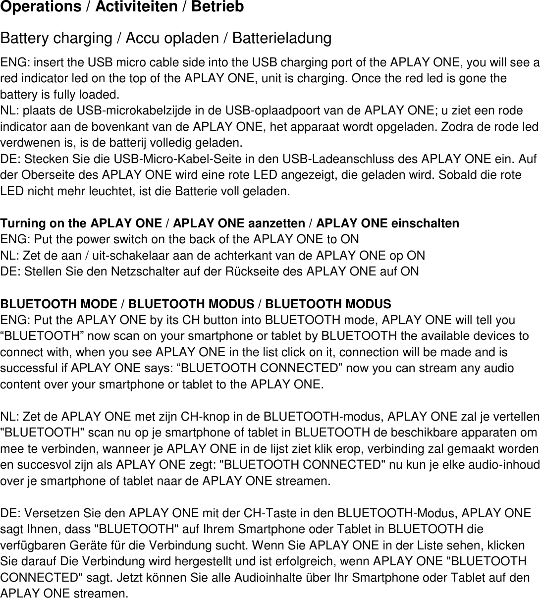 Operations / Activiteiten / Betrieb   Battery charging / Accu opladen / Batterieladung ENG: insert the USB micro cable side into the USB charging port of the APLAY ONE, you will see a red indicator led on the top of the APLAY ONE, unit is charging. Once the red led is gone the battery is fully loaded. NL: plaats de USB-microkabelzijde in de USB-oplaadpoort van de APLAY ONE; u ziet een rode indicator aan de bovenkant van de APLAY ONE, het apparaat wordt opgeladen. Zodra de rode led verdwenen is, is de batterij volledig geladen.   DE: Stecken Sie die USB-Micro-Kabel-Seite in den USB-Ladeanschluss des APLAY ONE ein. Auf der Oberseite des APLAY ONE wird eine rote LED angezeigt, die geladen wird. Sobald die rote LED nicht mehr leuchtet, ist die Batterie voll geladen.  Turning on the APLAY ONE / APLAY ONE aanzetten / APLAY ONE einschalten ENG: Put the power switch on the back of the APLAY ONE to ON NL: Zet de aan / uit-schakelaar aan de achterkant van de APLAY ONE op ON DE: Stellen Sie den Netzschalter auf der Rückseite des APLAY ONE auf ON  BLUETOOTH MODE / BLUETOOTH MODUS / BLUETOOTH MODUS   ENG: Put the APLAY ONE by its CH button into BLUETOOTH mode, APLAY ONE will tell you “BLUETOOTH” now scan on your smartphone or tablet by BLUETOOTH the available devices to connect with, when you see APLAY ONE in the list click on it, connection will be made and is successful if APLAY ONE says: “BLUETOOTH CONNECTED” now you can stream any audio content over your smartphone or tablet to the APLAY ONE.  NL: Zet de APLAY ONE met zijn CH-knop in de BLUETOOTH-modus, APLAY ONE zal je vertellen &quot;BLUETOOTH&quot; scan nu op je smartphone of tablet in BLUETOOTH de beschikbare apparaten om mee te verbinden, wanneer je APLAY ONE in de lijst ziet klik erop, verbinding zal gemaakt worden en succesvol zijn als APLAY ONE zegt: &quot;BLUETOOTH CONNECTED&quot; nu kun je elke audio-inhoud over je smartphone of tablet naar de APLAY ONE streamen.  DE: Versetzen Sie den APLAY ONE mit der CH-Taste in den BLUETOOTH-Modus, APLAY ONE sagt Ihnen, dass &quot;BLUETOOTH&quot; auf Ihrem Smartphone oder Tablet in BLUETOOTH die verfügbaren Geräte für die Verbindung sucht. Wenn Sie APLAY ONE in der Liste sehen, klicken Sie darauf Die Verbindung wird hergestellt und ist erfolgreich, wenn APLAY ONE &quot;BLUETOOTH CONNECTED&quot; sagt. Jetzt können Sie alle Audioinhalte über Ihr Smartphone oder Tablet auf den APLAY ONE streamen.            