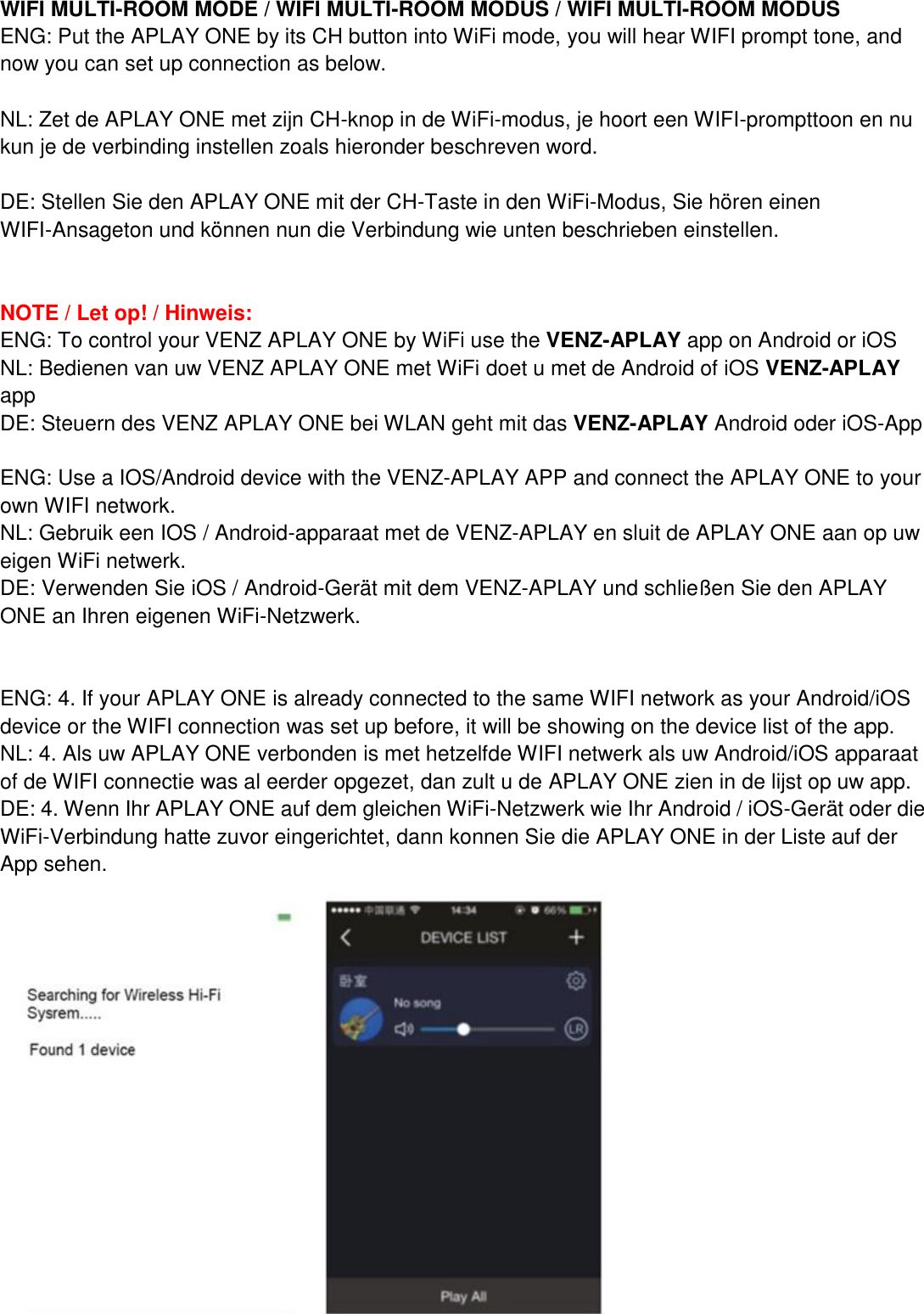 WIFI MULTI-ROOM MODE / WIFI MULTI-ROOM MODUS / WIFI MULTI-ROOM MODUS ENG: Put the APLAY ONE by its CH button into WiFi mode, you will hear WIFI prompt tone, and now you can set up connection as below.  NL: Zet de APLAY ONE met zijn CH-knop in de WiFi-modus, je hoort een WIFI-prompttoon en nu kun je de verbinding instellen zoals hieronder beschreven word.  DE: Stellen Sie den APLAY ONE mit der CH-Taste in den WiFi-Modus, Sie hören einen WIFI-Ansageton und können nun die Verbindung wie unten beschrieben einstellen.   NOTE / Let op! / Hinweis: ENG: To control your VENZ APLAY ONE by WiFi use the VENZ-APLAY app on Android or iOS NL: Bedienen van uw VENZ APLAY ONE met WiFi doet u met de Android of iOS VENZ-APLAY app DE: Steuern des VENZ APLAY ONE bei WLAN geht mit das VENZ-APLAY Android oder iOS-App  ENG: Use a IOS/Android device with the VENZ-APLAY APP and connect the APLAY ONE to your own WIFI network. NL: Gebruik een IOS / Android-apparaat met de VENZ-APLAY en sluit de APLAY ONE aan op uw eigen WiFi netwerk. DE: Verwenden Sie iOS / Android-Gerät mit dem VENZ-APLAY und schließen Sie den APLAY ONE an Ihren eigenen WiFi-Netzwerk.   ENG: 4. If your APLAY ONE is already connected to the same WIFI network as your Android/iOS device or the WIFI connection was set up before, it will be showing on the device list of the app. NL: 4. Als uw APLAY ONE verbonden is met hetzelfde WIFI netwerk als uw Android/iOS apparaat of de WIFI connectie was al eerder opgezet, dan zult u de APLAY ONE zien in de lijst op uw app. DE: 4. Wenn Ihr APLAY ONE auf dem gleichen WiFi-Netzwerk wie Ihr Android / iOS-Gerät oder die WiFi-Verbindung hatte zuvor eingerichtet, dann konnen Sie die APLAY ONE in der Liste auf der App sehen.  