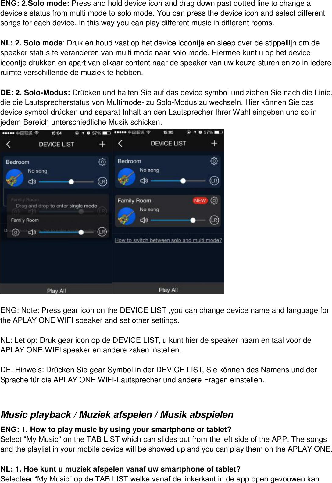ENG: 2.Solo mode: Press and hold device icon and drag down past dotted line to change a device&apos;s status from multi mode to solo mode. You can press the device icon and select different songs for each device. In this way you can play different music in different rooms.    NL: 2. Solo mode: Druk en houd vast op het device icoontje en sleep over de stippellijn om de speaker status te veranderen van multi mode naar solo mode. Hiermee kunt u op het device icoontje drukken en apart van elkaar content naar de speaker van uw keuze sturen en zo in iedere ruimte verschillende de muziek te hebben.    DE: 2. Solo-Modus: Drücken und halten Sie auf das device symbol und ziehen Sie nach die Linie, die die Lautsprecherstatus von Multimode- zu Solo-Modus zu wechseln. Hier können Sie das device symbol drücken und separat Inhalt an den Lautsprecher Ihrer Wahl eingeben und so in jedem Bereich unterschiedliche Musik schicken.   ENG: Note: Press gear icon on the DEVICE LIST ,you can change device name and language for the APLAY ONE WIFI speaker and set other settings.  NL: Let op: Druk gear icon op de DEVICE LIST, u kunt hier de speaker naam en taal voor de APLAY ONE WIFI speaker en andere zaken instellen.      DE: Hinweis: Drücken Sie gear-Symbol in der DEVICE LIST, Sie können des Namens und der Sprache für die APLAY ONE WIFI-Lautsprecher und andere Fragen einstellen.  Music playback / Muziek afspelen / Musik abspielen   ENG: 1. How to play music by using your smartphone or tablet? Select &quot;My Music&quot; on the TAB LIST which can slides out from the left side of the APP. The songs and the playlist in your mobile device will be showed up and you can play them on the APLAY ONE.  NL: 1. Hoe kunt u muziek afspelen vanaf uw smartphone of tablet? Selecteer “My Music” op de TAB LIST welke vanaf de linkerkant in de app open gevouwen kan 