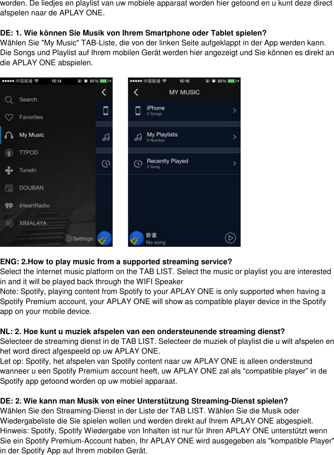 worden. De liedjes en playlist van uw mobiele apparaat worden hier getoond en u kunt deze direct afspelen naar de APLAY ONE.    DE: 1. Wie können Sie Musik von Ihrem Smartphone oder Tablet spielen? Wählen Sie &quot;My Music&quot; TAB-Liste, die von der linken Seite aufgeklappt in der App werden kann. Die Songs und Playlist auf Ihrem mobilen Gerät werden hier angezeigt und Sie können es direkt an die APLAY ONE abspielen.         ENG: 2.How to play music from a supported streaming service? Select the internet music platform on the TAB LIST. Select the music or playlist you are interested in and it will be played back through the WIFI Speaker   Note: Spotify, playing content from Spotify to your APLAY ONE is only supported when having a Spotify Premium account, your APLAY ONE will show as compatible player device in the Spotify app on your mobile device.    NL: 2. Hoe kunt u muziek afspelen van een ondersteunende streaming dienst?   Selecteer de streaming dienst in de TAB LIST. Selecteer de muziek of playlist die u wilt afspelen en het word direct afgespeeld op uw APLAY ONE.   Let op: Spotify, het afspelen van Spotify content naar uw APLAY ONE is alleen ondersteund wanneer u een Spotify Premium account heeft, uw APLAY ONE zal als “compatible player” in de Spotify app getoond worden op uw mobiel apparaat.  DE: 2. Wie kann man Musik von einer Unterstützung Streaming-Dienst spielen? Wählen Sie den Streaming-Dienst in der Liste der TAB LIST. Wählen Sie die Musik oder Wiedergabeliste die Sie spielen wollen und werden direkt auf Ihrem APLAY ONE abgespielt. Hinweis: Spotify, Spotify Wiedergabe von Inhalten ist nur für Ihren APLAY ONE unterstützt wenn Sie ein Spotify Premium-Account haben, Ihr APLAY ONE wird ausgegeben als &quot;kompatible Player&quot; in der Spotify App auf Ihrem mobilen Gerät. 