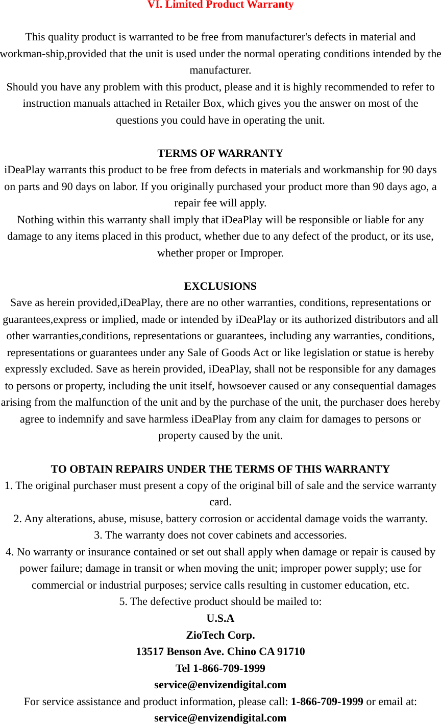  VI. Limited Product Warranty  This quality product is warranted to be free from manufacturer&apos;s defects in material and workman-ship,provided that the unit is used under the normal operating conditions intended by the manufacturer. Should you have any problem with this product, please and it is highly recommended to refer to instruction manuals attached in Retailer Box, which gives you the answer on most of the questions you could have in operating the unit.   TERMS OF WARRANTY iDeaPlay warrants this product to be free from defects in materials and workmanship for 90 days on parts and 90 days on labor. If you originally purchased your product more than 90 days ago, a repair fee will apply. Nothing within this warranty shall imply that iDeaPlay will be responsible or liable for any damage to any items placed in this product, whether due to any defect of the product, or its use, whether proper or Improper.   EXCLUSIONS Save as herein provided,iDeaPlay, there are no other warranties, conditions, representations or guarantees,express or implied, made or intended by iDeaPlay or its authorized distributors and all other warranties,conditions, representations or guarantees, including any warranties, conditions, representations or guarantees under any Sale of Goods Act or like legislation or statue is hereby expressly excluded. Save as herein provided, iDeaPlay, shall not be responsible for any damages to persons or property, including the unit itself, howsoever caused or any consequential damages arising from the malfunction of the unit and by the purchase of the unit, the purchaser does hereby agree to indemnify and save harmless iDeaPlay from any claim for damages to persons or property caused by the unit.   TO OBTAIN REPAIRS UNDER THE TERMS OF THIS WARRANTY 1. The original purchaser must present a copy of the original bill of sale and the service warranty card. 2. Any alterations, abuse, misuse, battery corrosion or accidental damage voids the warranty. 3. The warranty does not cover cabinets and accessories. 4. No warranty or insurance contained or set out shall apply when damage or repair is caused by power failure; damage in transit or when moving the unit; improper power supply; use for commercial or industrial purposes; service calls resulting in customer education, etc. 5. The defective product should be mailed to: U.S.A ZioTech Corp. 13517 Benson Ave. Chino CA 91710 Tel 1-866-709-1999 service@envizendigital.com For service assistance and product information, please call: 1-866-709-1999 or email at: service@envizendigital.com 