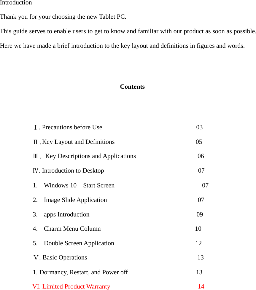  Introduction Thank you for your choosing the new Tablet PC. This guide serves to enable users to get to know and familiar with our product as soon as possible. Here we have made a brief introduction to the key layout and definitions in figures and words.      Contents             Ⅰ. Precautions before Use                             03           Ⅱ.Key Layout and Definitions                         05           Ⅲ. Key Descriptions and Applications                   06           Ⅳ. Introduction to Desktop                             07 1. Windows 10  Start Screen                           07 2. Image Slide Application                            07 3. apps Introduction                                 09 4. Charm Menu Column                             10 5. Double Screen Application                         12 Ⅴ. Basic Operations                                  13 1. Dormancy, Restart, and Power off                     13           VI. Limited Product Warranty                           14              