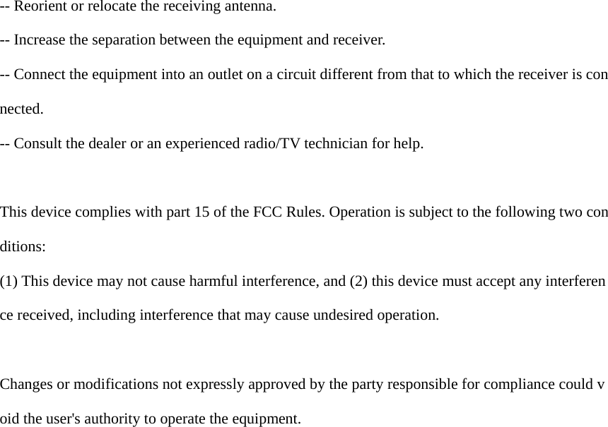  -- Reorient or relocate the receiving antenna.   -- Increase the separation between the equipment and receiver.    -- Connect the equipment into an outlet on a circuit different from that to which the receiver is connected.   -- Consult the dealer or an experienced radio/TV technician for help.  This device complies with part 15 of the FCC Rules. Operation is subject to the following two conditions: (1) This device may not cause harmful interference, and (2) this device must accept any interference received, including interference that may cause undesired operation.  Changes or modifications not expressly approved by the party responsible for compliance could void the user&apos;s authority to operate the equipment.                          