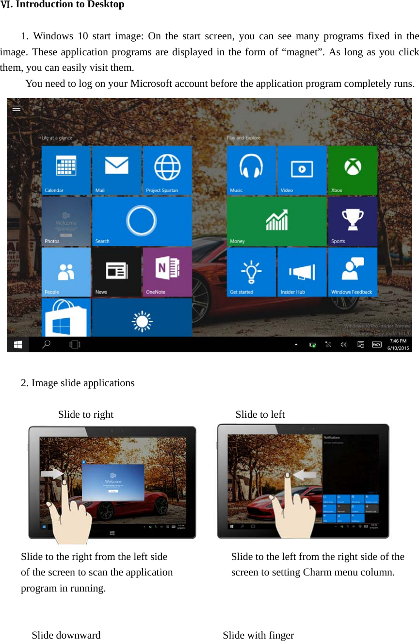  Ⅵ. Introduction to Desktop  1. Windows 10 start image: On the start screen, you can see many programs fixed in the image. These application programs are displayed in the form of “magnet”. As long as you click them, you can easily visit them. You need to log on your Microsoft account before the application program completely runs.   2. Image slide applications         Slide to right                       Slide to left  Slide to the right from the left side                        Slide to the left from the right side of the of the screen to scan the application                      screen to setting Charm menu column. program in running.     Slide downward                       Slide with finger 