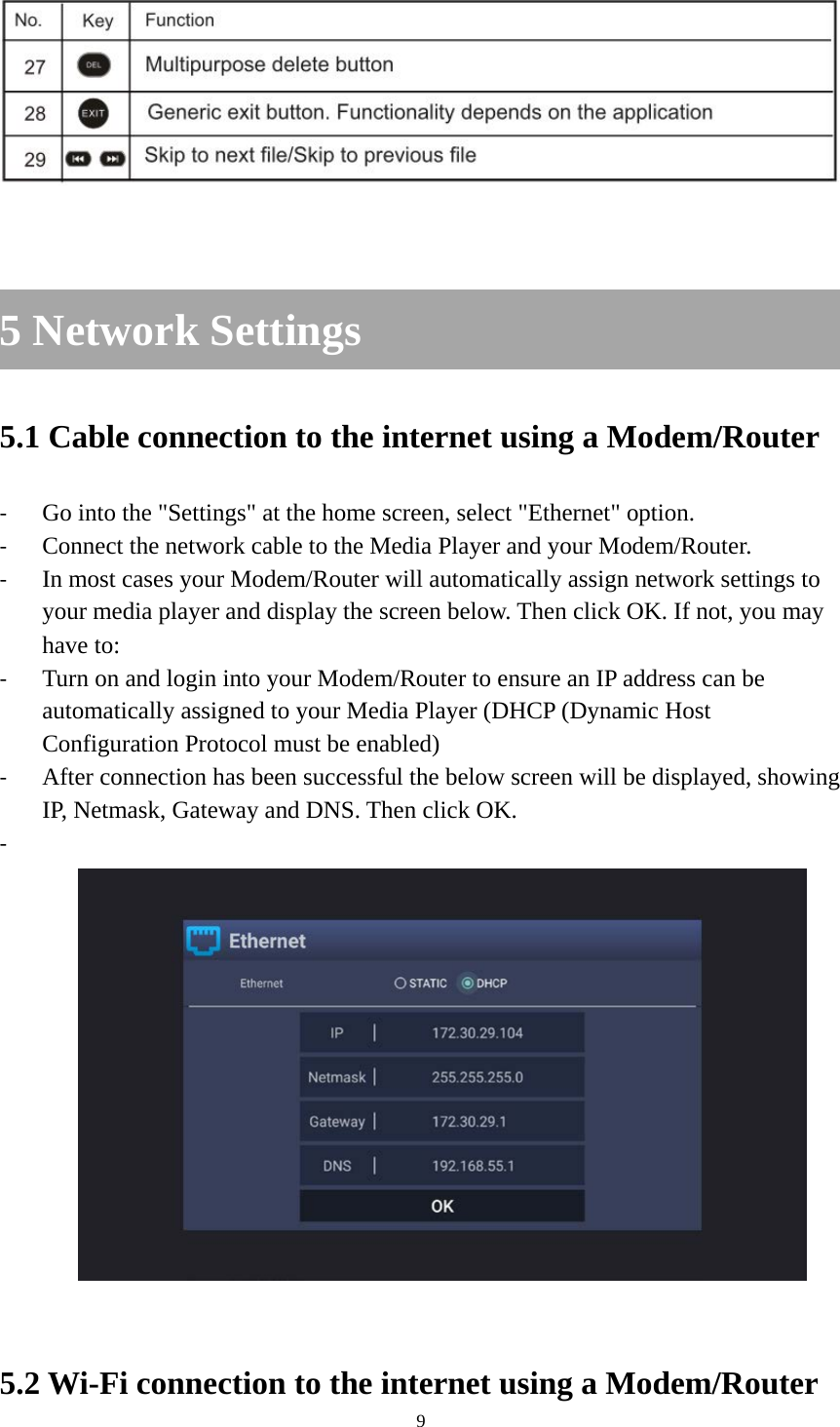 9     5 Network Settings 5.1 Cable connection to the internet using a Modem/Router - Go into the &quot;Settings&quot; at the home screen, select &quot;Ethernet&quot; option. - Connect the network cable to the Media Player and your Modem/Router. - In most cases your Modem/Router will automatically assign network settings to your media player and display the screen below. Then click OK. If not, you may have to: - Turn on and login into your Modem/Router to ensure an IP address can be automatically assigned to your Media Player (DHCP (Dynamic Host Configuration Protocol must be enabled) - After connection has been successful the below screen will be displayed, showing IP, Netmask, Gateway and DNS. Then click OK. -    5.2 Wi-Fi connection to the internet using a Modem/Router 