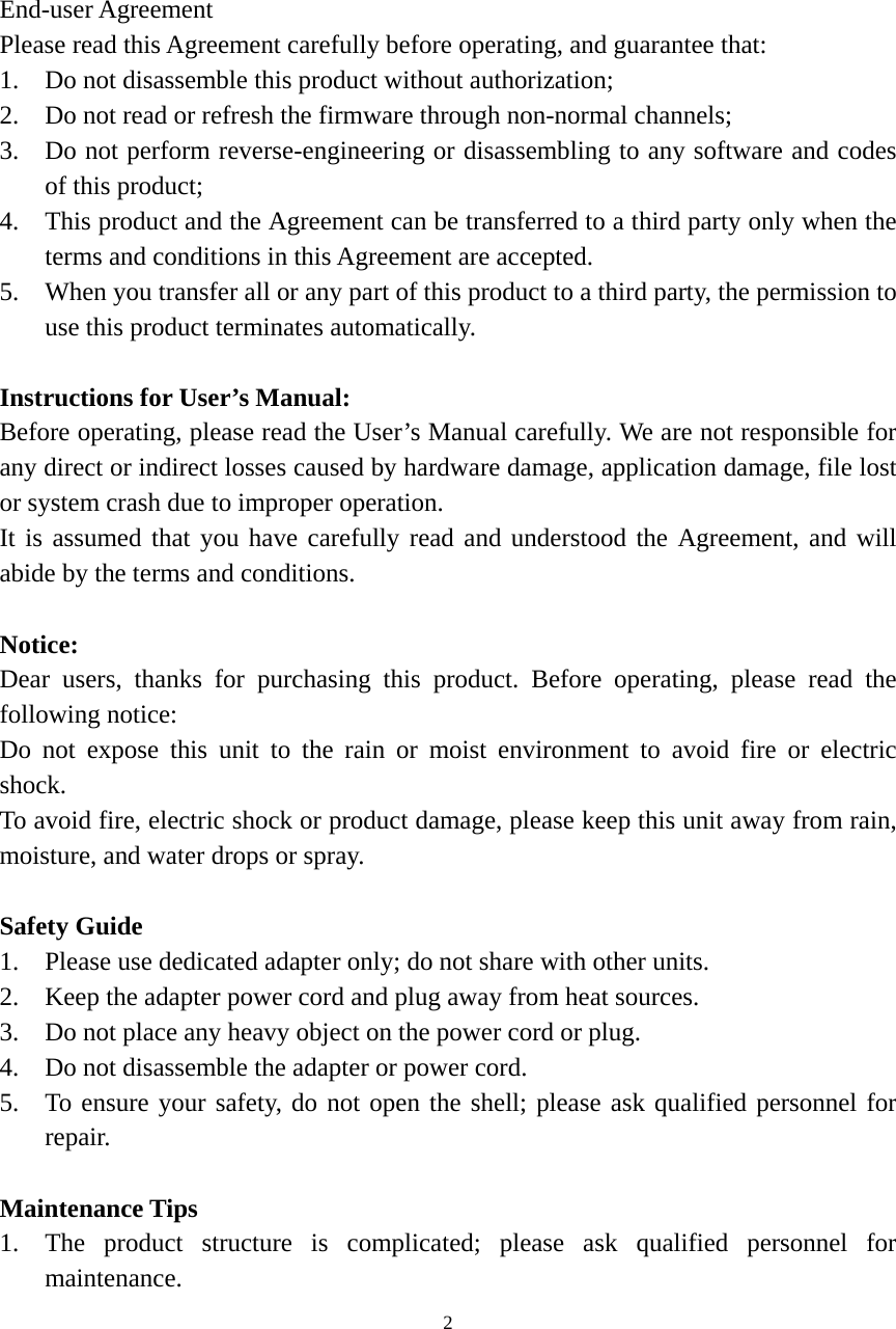 2   1 Safety End-user Agreement Please read this Agreement carefully before operating, and guarantee that: 1. Do not disassemble this product without authorization; 2. Do not read or refresh the firmware through non-normal channels; 3. Do not perform reverse-engineering or disassembling to any software and codes of this product; 4. This product and the Agreement can be transferred to a third party only when the terms and conditions in this Agreement are accepted. 5. When you transfer all or any part of this product to a third party, the permission to use this product terminates automatically.  Instructions for User’s Manual: Before operating, please read the User’s Manual carefully. We are not responsible for any direct or indirect losses caused by hardware damage, application damage, file lost or system crash due to improper operation. It is assumed that you have carefully read and understood the Agreement, and will abide by the terms and conditions.  Notice: Dear users, thanks for purchasing this product. Before operating, please read the following notice: Do not expose this unit to the rain or moist environment to avoid fire or electric shock. To avoid fire, electric shock or product damage, please keep this unit away from rain, moisture, and water drops or spray.  Safety Guide 1. Please use dedicated adapter only; do not share with other units. 2. Keep the adapter power cord and plug away from heat sources. 3. Do not place any heavy object on the power cord or plug. 4. Do not disassemble the adapter or power cord. 5. To ensure your safety, do not open the shell; please ask qualified personnel for repair.  Maintenance Tips 1. The product structure is complicated; please ask qualified personnel for maintenance. 